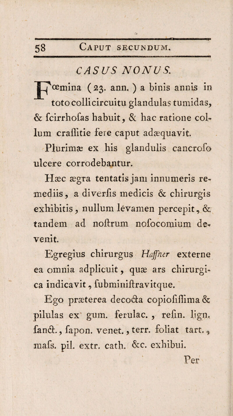 w CASUS NONUS. J^oemina (23. ann. ) a binis annis in toto collicircuitu glandulas tumidas, & fcirrhofas habuit, & hac ratione col¬ lum craffitie fere caput adaquavit. Plurimse ex his glandulis cancrofo ulcere corrodebantur. Haec ^gra tentatis jam innumeris re¬ mediis, a diverfis medicis & chirurgis exhibitis, nullum levamen percepit, & tandem ad noftrum nofocomium de«? venit Egregius chirurgus Hajfner externe ea omnia adplicuit, qu$ ars chirurgi¬ ca indicavit, fubminiftravitque. Ego prseterea decofta copiofiffima& pilulas ex' gum. ferulae. , refin. Ijgn. fand:. , fapon. venet., terr. foliat tart., niafs. pii. extr. cath. &c. exhibui. Per