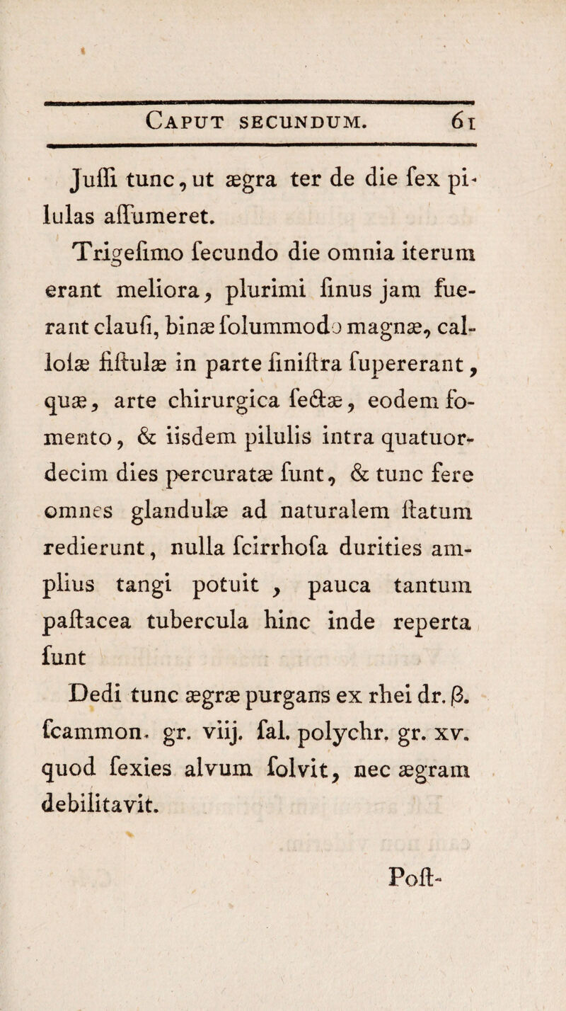 Jufli tunc,ut aegra ter de die fex pi¬ lulas aiFumeret. Trigelimo fecundo die omnia iterum erant meliora, plurimi linus jam fue¬ rant claufi, binae folummodo magnae, cal- lolse fiftulae in parte finiftra fupererant, quae, arte chirurgica fed^, eodem fo¬ mento, & iisdem pilulis intra quatuor- decim dies percuratae funt, & tunc fere omnes glandulae ad naturalem ttatum redierunt, nulla fcirrhofa durities am¬ plius tangi potuit , pauca tantum pallacea tubercula hinc inde reperta funt Dedi tunc aegrae purgans ex rhei dr, p. fcammon. gr. viij. fal. polychr, gr. xv. quod fexies alvum folvit, nec aegram debilitavit. Poli-