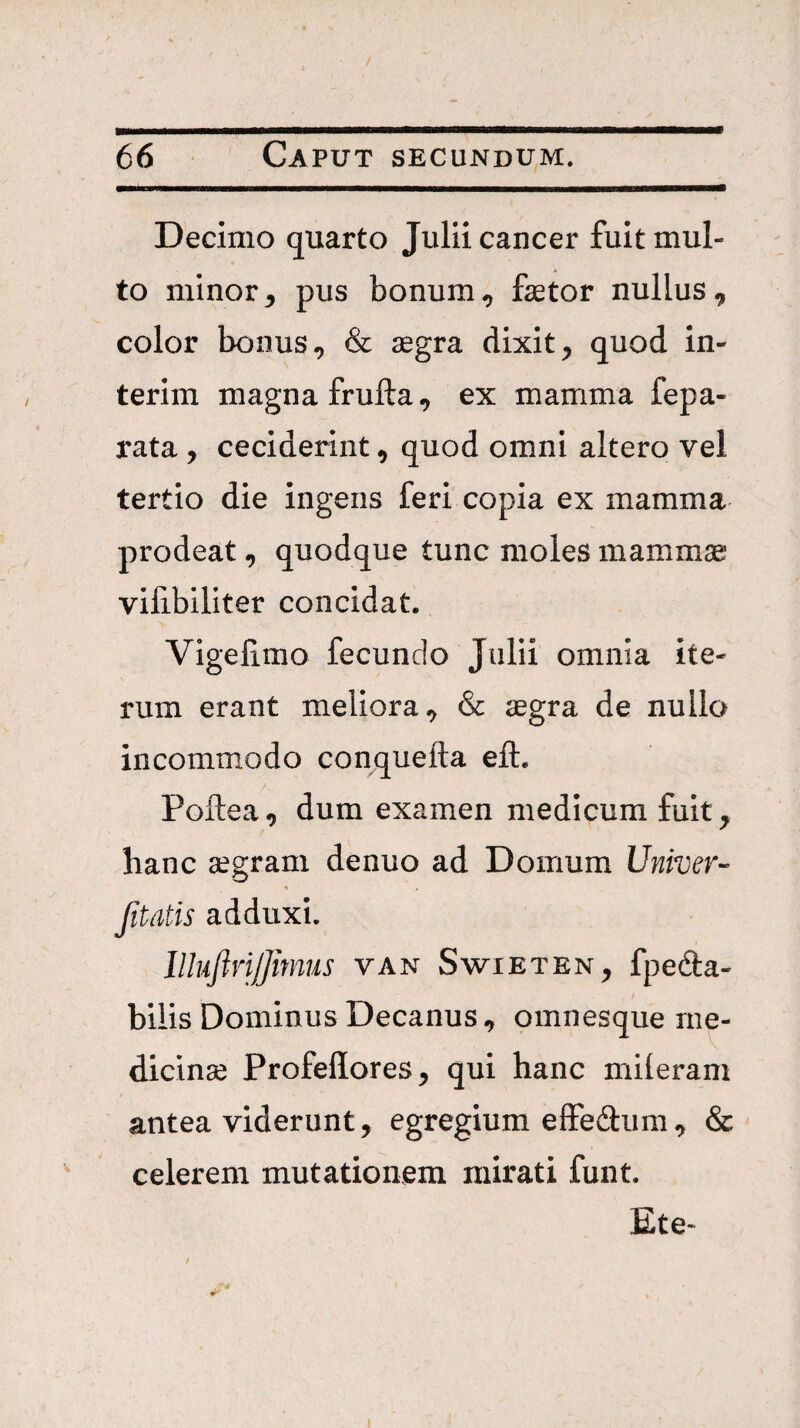 Decimo quarto Julii cancer fuit mul¬ to minor^ pus bonum^ fetor nullus, color bonus, & aegra dixit, quod in- terim magna frufta, ex mamma fepa- rata , ceciderint, quod omni altero vel tertio die ingens feri copia ex mamma prodeat, quodque tunc moles mammse vilibiliter concidat. Vigefimo fecundo Julii omnia ite¬ rum erant meliora, & aegra de nullo incommodo conquefta eft. Poftea, dum examen medicum fuit, hanc aegram denuo ad Domum Univer- •k , (itatis adduxi. llhftrijjmus van Swieten, fpedta- _ I bilis Dominus Decanus, omnesque me- dicinse Profeflores, qui hanc miieram antea viderunt, egregium eIFedum, & celerem mutationem mirati funt. Ete-
