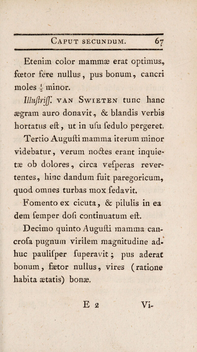 Etenim color mammse erat optimus, foetor fere nullus, pus bonum, cancri moles f^^minor. IlliiftriJJl VAN SwiETEN tunc hanc aegram auro donavit, & blandis verbis hortatus eft, ut in ufu fedulo pergeret. Tertio Augufti mamma iterum minor videbatur, verum nodes erant inquie¬ tae ob dolores, circa vefperas rever¬ tentes, hinc dandum fuit paregoricum, quod omnes turbas mox fedavit. Fomento ex cicuta, & pilulis in ea dem femper dofi continuatum eft. Decimo quinto Augufti mamma can- crofa pugnum virilem magnitudine ad¬ huc paulifper fuperavit; pus aderat bonum, faetor nullus, vires (ratione habita aetatis) bonae.