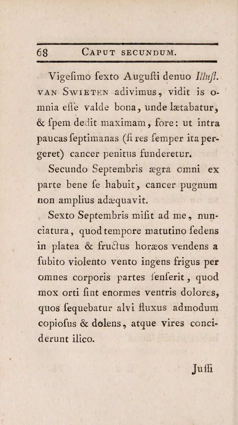 Vigelimo fexto Augufti denuo llhijl. VAN SwiETEN adiviiiius, vidit is o- mnia efle valde bona^ unde laetabatur^ & fpem dedit maximam, fore: ut intra paucas feptimanas (lires femper ita per¬ geret) cancer penitus funderetur* Secundo Septembris ^gra Omni ex parte bene fe habuit^ cancer pugnum non amplius adaequavit. Sexto Septembris miiit ad nie, nun- ciatura, quod tempore matutino fedens in platea & fru61us hornos vendens a fubito violento vento ingens frigus per omnes corporis partes fenferit^ quod mox orti fint enormes ventris dolores, quos fequebatur alvi fluxus admodum copiofus & dolens, atque vires conci¬ derunt illco. Juin
