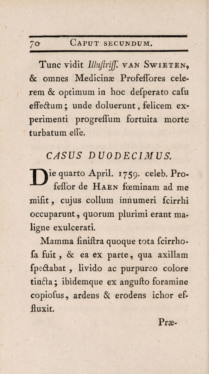 Tunc vidit llluflrijf. van Swieten, & omnes Medicinae Profeflbres cele¬ rem & optimum in hoc defperato cafu efFedum; unde doluerunt, felicem ex¬ perimenti progreffum fortuita morte ' turbatum effe. ■ CASUS DUODECIMUS. ’1 Aie quarto April. 1759. celeb. Pro- feffor de Haen fcemlnam ad me milit, cujus collum innumeri fcirrhi occuparunt, quorum plurimi erant ma¬ ligne exulcerati. Mamma finiftra quoque tota fcirrho- fa fuit, & ea ex parte, qua axillam fpedabat , livido ac purpureo colore tinfla; ibidemque ex angufto foramine copiofus, ardens & erodens ichor ef¬ fluxit. Prae-