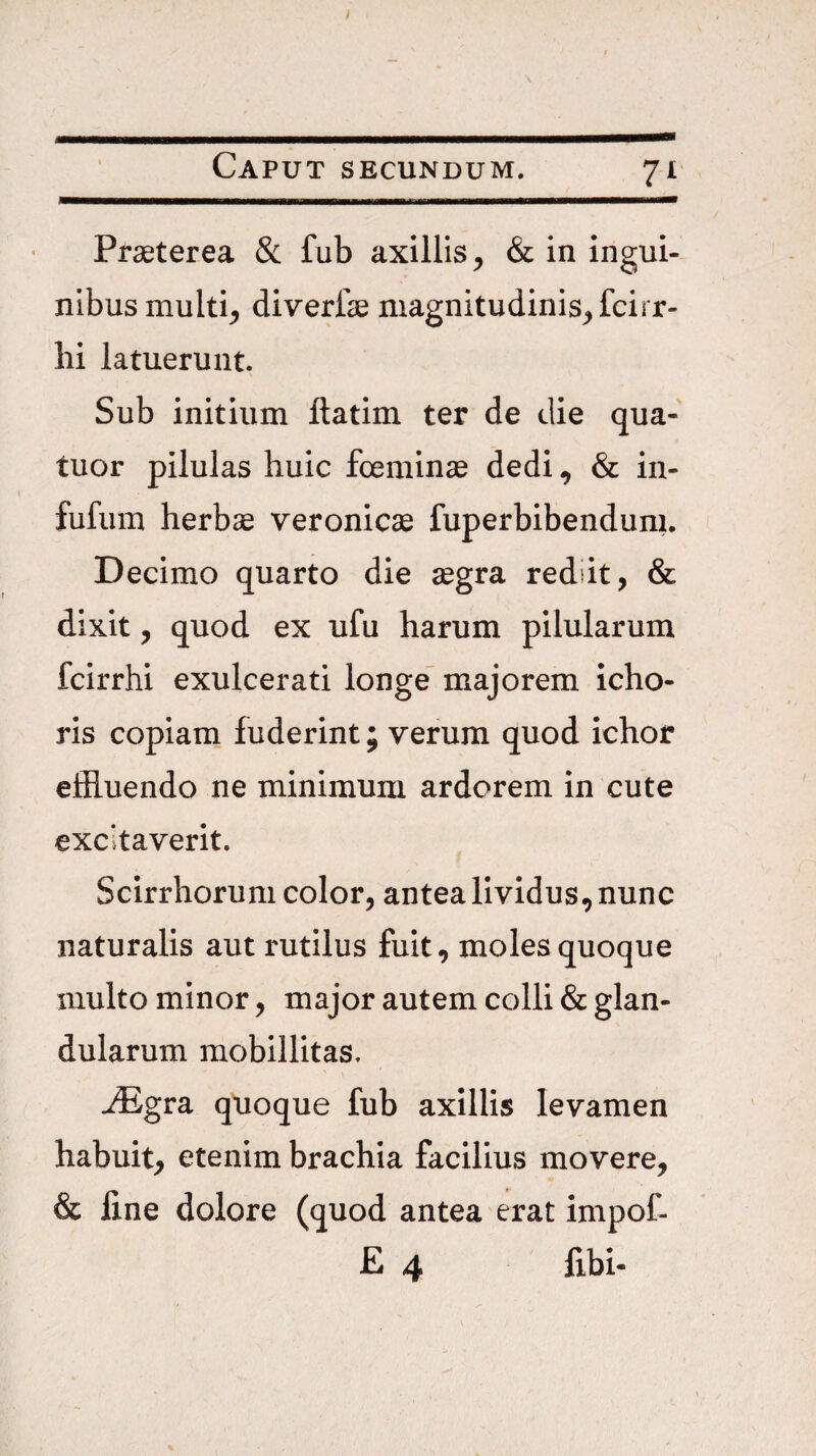 11 Praeterea & fub axillis, & in ingui¬ nibus multi, diverfae magnitudinis, fcirr- lii latuerunt. Sub initium ftatim ter de die qua- tuor pilulas huic foeminse dedi, & in- fufum herbae veronicae fuperbibenduni. Decimo quarto die aegra rediit, & dixit, quod ex ufu harum pilularum fcirrhi exulcerati longe' majorem icho- ris copiani fuderint; verum quod ichor effluendo ne minimum ardorem in cute excitaverit. Scirrhorum color, antea lividus, nunc naturalis aut rutilus fuit, moles quoque multo minor, major autem colli & glan¬ dularum mobillltas. jEgra quoque fub axillis levamen habuit, etenim brachia facilius movere, & fine dolore (quod antea erat impof- £ 4 fibi-