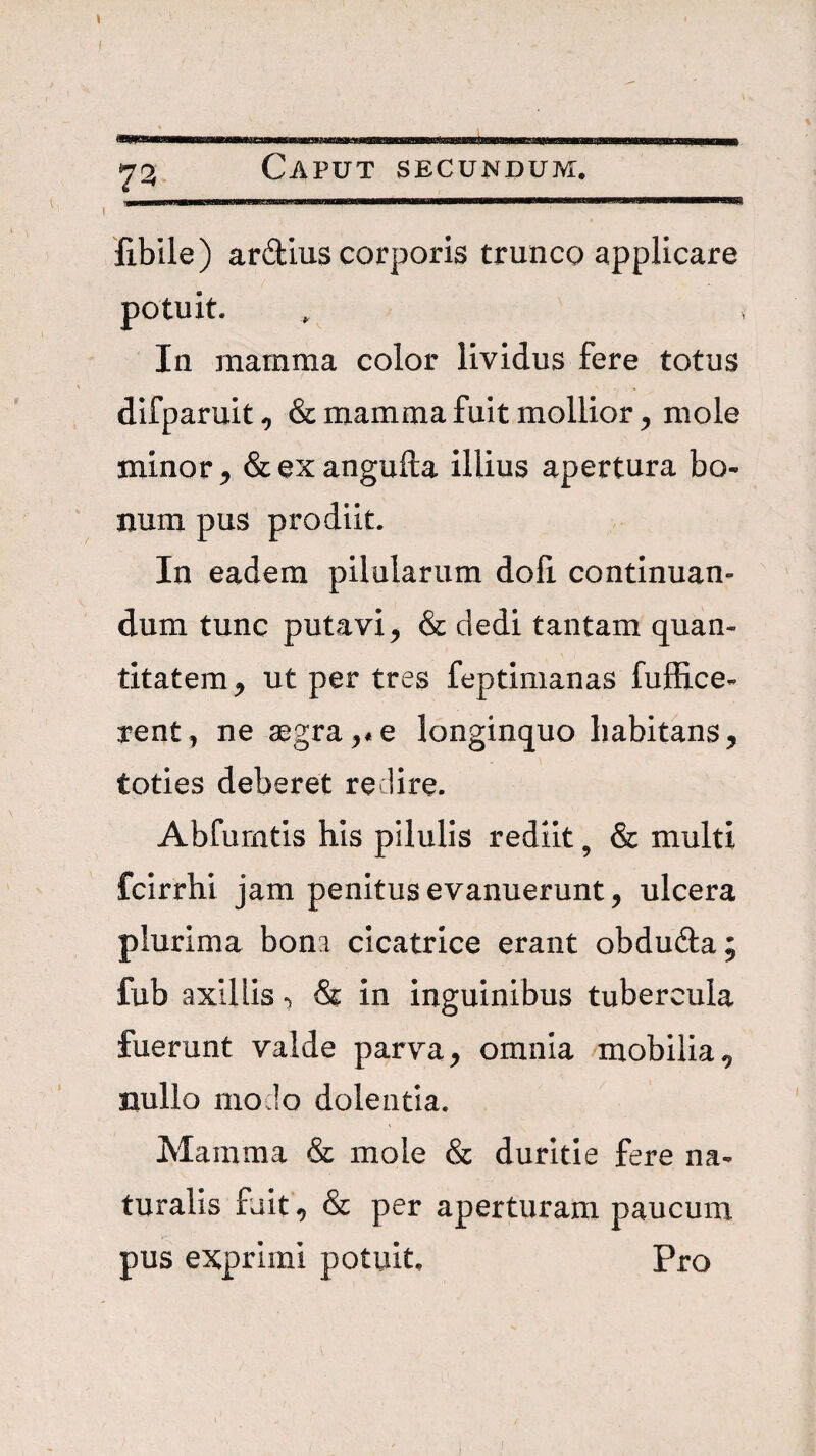 fibile) ardius corporis trunco applicare potuit. In mamma color lividus fere totus difparuit, & mamma fuit mollior^ mole minor ^ &exangufl;a illius apertura bo¬ num pus prodiit. In eadem pilularum doli continuan¬ dum tunc putavi^ & dedi tantam quan¬ titatem^ ut per tres feptimanas fuffice- rent, ne aegra,*e longinquo habitans, toties deberet redire. Abfurntis his pilulis rediit, & multi fcirrhi jam penitus evanuerunt, ulcera plurima bona cicatrice erant obduda; fub axillis & in inguinibus tubercula fuerunt valde parva, omnia mobilia, nullo modo dolentia. Mamma & mole & duritie fere na¬ turalis fuit, & per aperturam paucum pus exprimi potuit. Pro