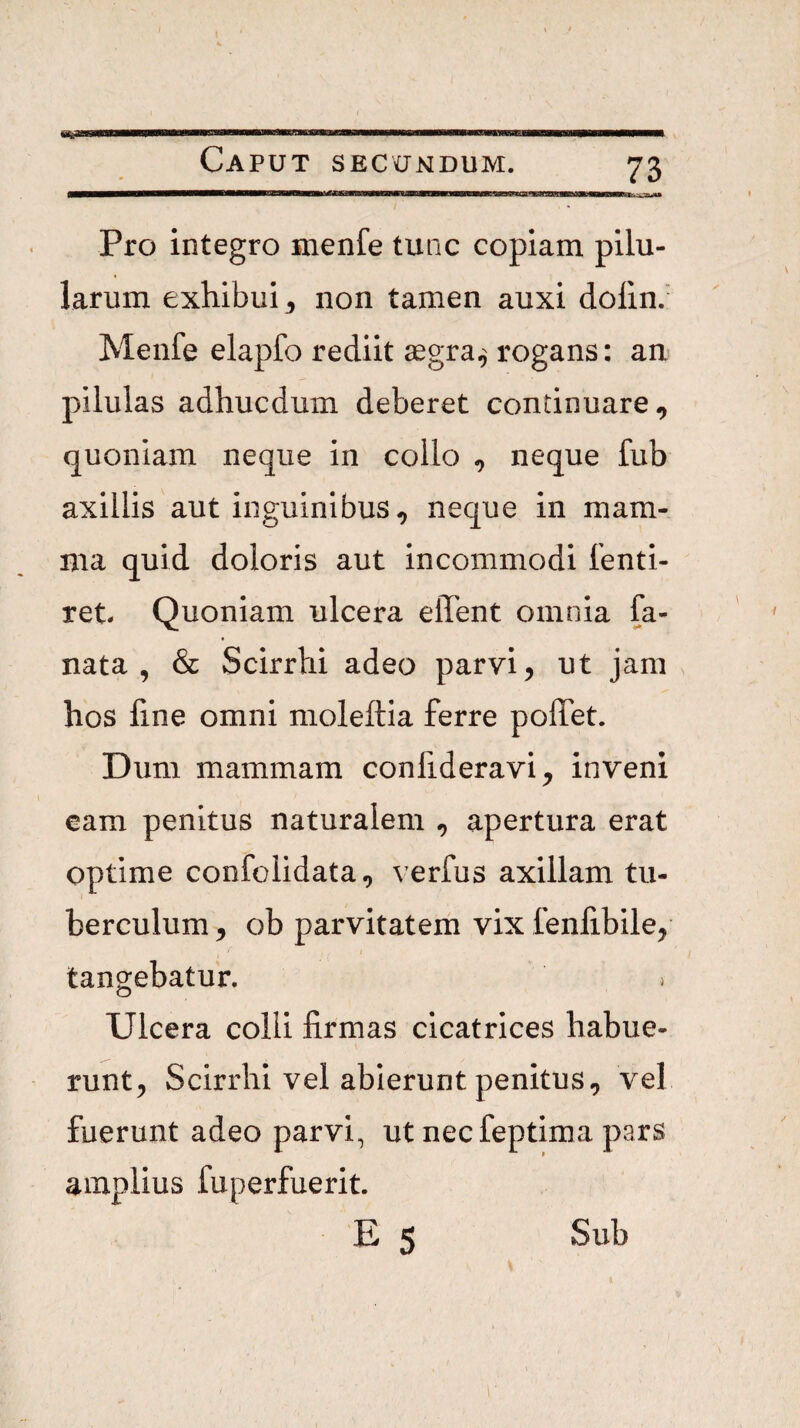 tte.'Ajnrf4> Pro integro menfe tunc copiam pilu¬ larum exhibui 3 non tamen auxi dolin. Menfe elapfo rediit aegra,' rogans: an pilulas adhucdum deberet continuare, quoniam neque in collo , neque fub axillis aut inguinibus, neque in mam¬ ma quid doloris aut incommodi fenti- ret. Quoniam ulcera elTent omnia fa- nata , & Scirrhi adeo parvi, ut jam hos fine omni moleftia ferre poffet. Dum mammam confideravi, inveni cam penitus naturalem , apertura erat optime confolidata, verfus axillam tu¬ berculum 3 ob parvitatem vix fenfibile, tangebatur. > Ulcera colli firmas cicatrices habue¬ runt, Scirrhi vel abierunt penitus, vel fuerunt adeo parvi, ut necfeptima pars amplius fuperfuerit. E 5 Sub