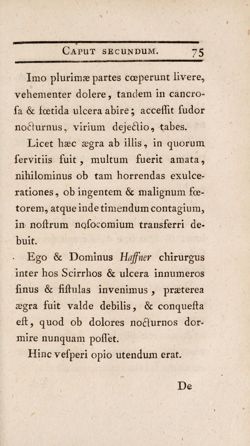 Imo plurimae partes coeperunt livere, vehementer dolere, tandem in cancro- fa & fcetida ulcera abire; acceffit fudor nociurnus^ virium dejedio, tabes. Licet haec ^gra ab illis, in quoruni fervitiis fuit, multum fuerit amata, nihilominus ob tam horrendas exulce¬ rationes , ob ingentem & malignum foe- torem, atque inde timendum contagium, m noftrum nqfocomium transferri de¬ buit. • Ego & Dominus Hajfnev chirurgus inter hos Scirrhos & ulcera innumeros finus & fiftulas invenimus , praeterea aegra fuit valde debilis, & conquefta eft, quod ob dolores nodurnos dor¬ mire nunquam polTet. Hinc vefperi opio utendum erat. De