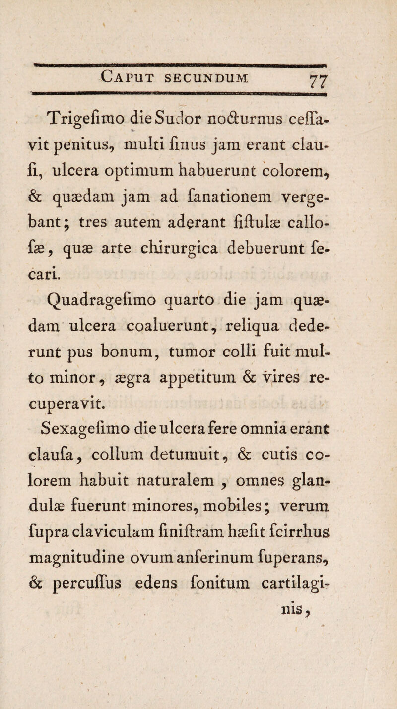 zz Trigefirao die Sudor nodurnus ceflTa- vit penitus, multi finus jam erant clau- li, ulcera optimum habuerunt colorem, & quaedam jam ad fanationem verge¬ bant; tres autem aderant fiftulae callo- fae, quae arte cliirurgica debuerunt fe- cari. Quadragelimo quarto die jam quae¬ dam'ulcera coaluerunt, reliqua dede¬ runt pus bonum, tumor colli fuit mul¬ to minor, aegra appetitum & vjres re¬ cuperavit. Sexagelimo die ulcera fere omnia erant claufa, collum detumuit, & cutis co¬ lorem habuit naturalem , omnes glan¬ dulae fuerunt minores, mobiles; verum fupra claviculam finiftram haefit fcirrhus magnitudine ovum anferinum fuperans, & perculTus edens fonitum cartilagi¬ nis. /