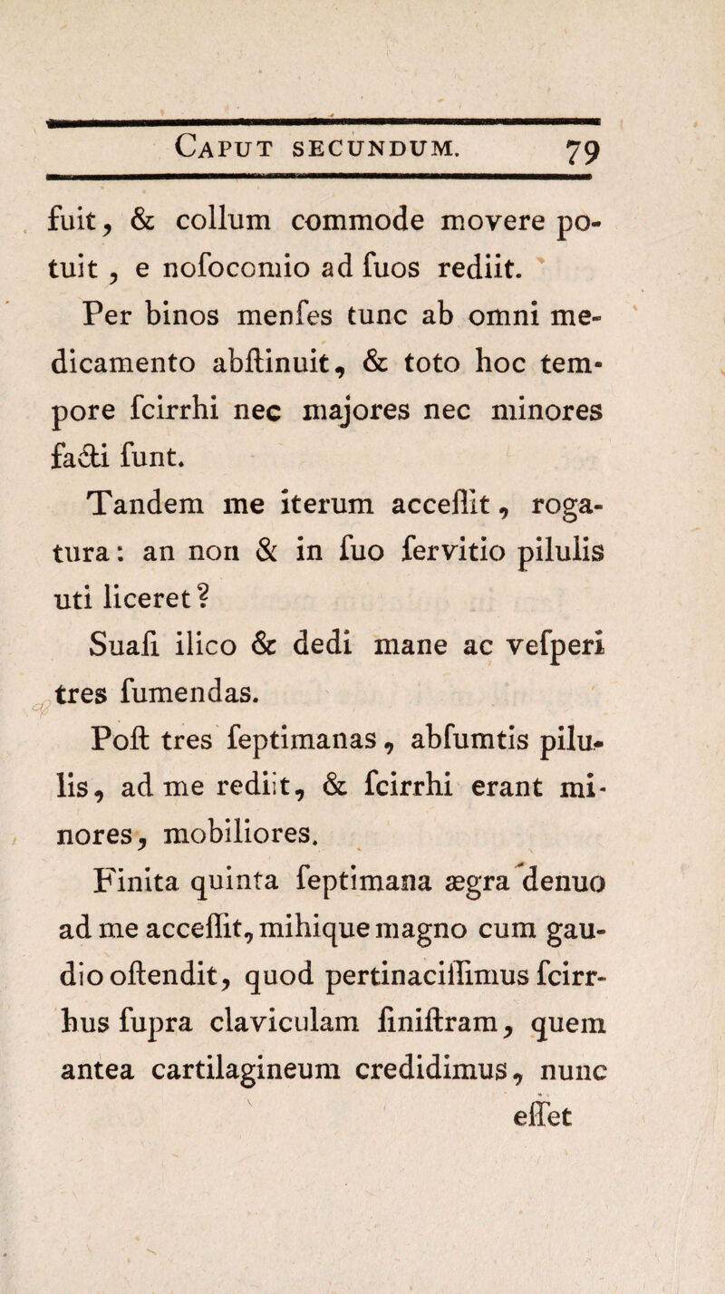 fuit ^ & collum commode movere po¬ tuit 5 e nofocomio ad fuos rediit. Per binos menfes tunc ab omni me¬ dicamento abftinuit, & toto hoc tem¬ pore fcirrhi nec majores nec minores fa£li funt. Tandem me iterum accellit, roga¬ tura : an non & in fuo fervitio pilulis uti liceret? Suafi ilico & dedi mane ac vefperi tres fumendas. Poft tres feptimanas, abfumtis pilu¬ lis, ad me rediit, & fcirrhi erant mi¬ nores, mobiliores. Finita quinta feptimaiia aegra denuo ad me accellit, mihique magno cum gau¬ dio oftendit, quod pertinacillimus fcirr- bus fupra claviculam finiftram, quem antea cartilagineum credidimus, nunc eliet