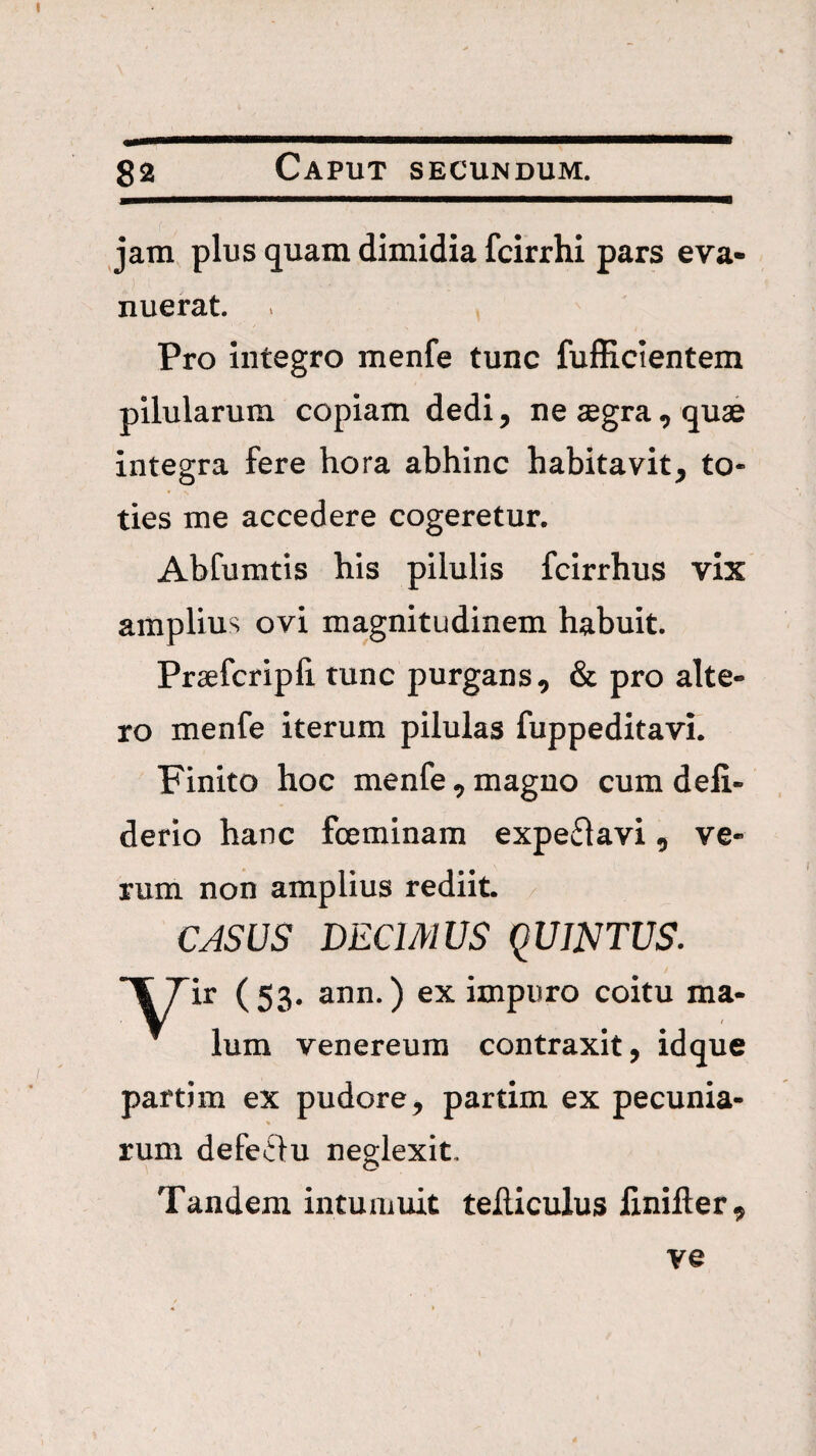 jara plus quam dimidia fcirrhi pars eva¬ nuerat. Pro Integro menfe tunc fufEcientem pilularum copiam dedi, ne aegra, quae integra fere hora abhinc habitavit, to¬ ties me accedere cogeretur. Abfumtis his pilulis fcirrhus vix amplius ovi magnitudinem habuit. Praefcripfi tunc purgans, & pro alte¬ ro menfe iterum pilulas fuppeditavi. Finito hoc menfe, magno cum deli- derio hanc fceminam expeflavi, ve¬ rum non amplius rediit / CASUS DECIMUS qUJNTUS. ir (53. ann.) ex impuro coitu ma¬ lum Venereum contraxit, idque partim ex pudore, partim ex pecunia- rum defeflu neglexit. Tandem intumuit teiliculus finifter^ ve