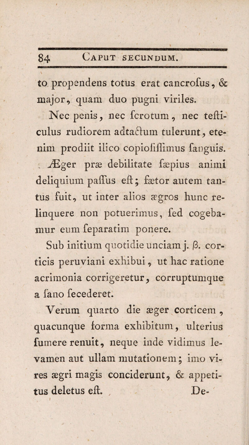 l 84 Caput secundum. \ to, propendens totus erat cancrofus, & major ^ quam duo pugni viriles. Nec penis ^ nec fcrotum, nec tefti- culus rudiorem adtaftum tulerunt^ ete¬ nim prodiit ilico copioliffimus fanguis. , JEgev prae debilitate faepius animi deliquium paffus eft; faetor autem tan¬ tus fuit., ut inter alios aegros hunc re¬ linquere non potuerimus, fed cogeba¬ mur eum feparatim ponere. Sub initium quotidie unciam j. p. cor¬ ticis peruviani exhibui, ut hac ratione acrimonia corrigeretur^ corruptumque a fano fecederet. Verum quarto die aeger corticem , quacunque lorma exhibitum, ulterius fumere renuit, neque inde vidimus le¬ vamen aut ullam mutationem; imo vi¬ res aegri magis conciderunt, & appeti¬ tus deletus ell. , De-