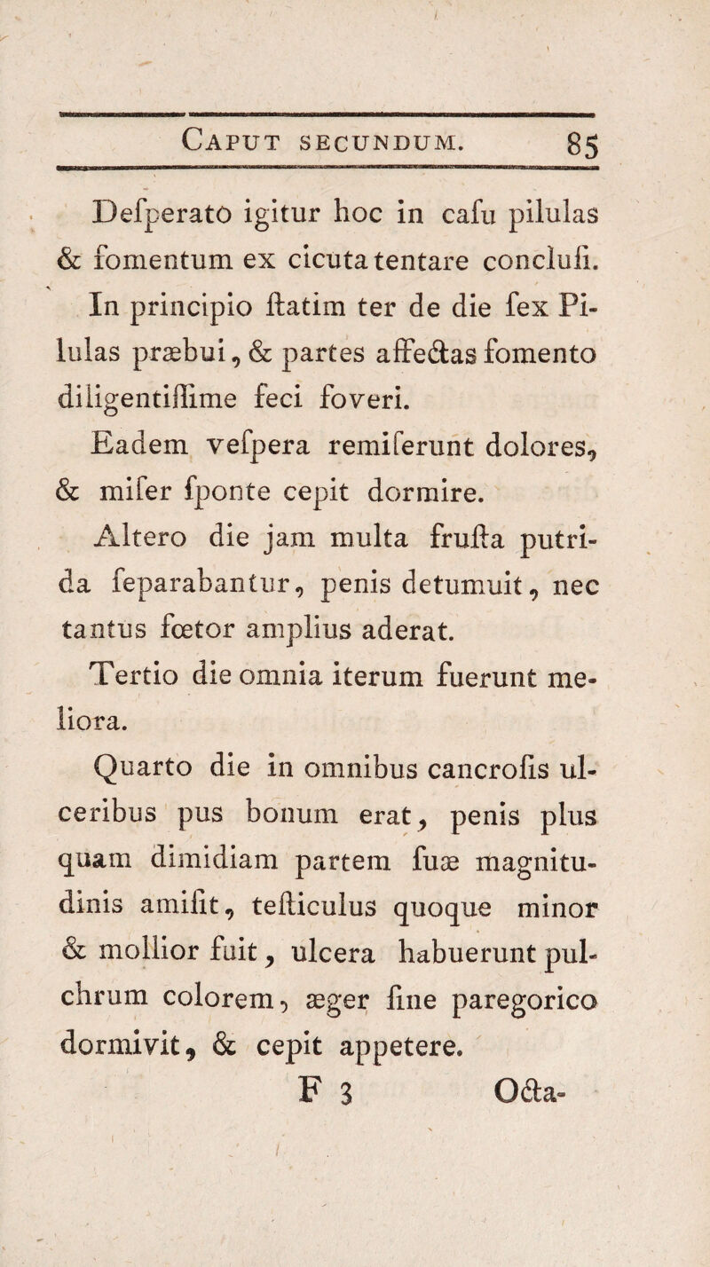 t. Caput secundum. 85 DefperatO igitur hoc in cafu pilulas & fomentum ex cicuta tentare concluli. In principio ftatim ter de die fex Pi¬ lulas pr2ebui,& partes alfedasfomento diiigentiffime feci foveri. Eadem vefpera remiferuht dolores^ & mifer fponte cepit dormire. Altero die jam multa frufta putri¬ da feparabantur, penis detumuit ^ nec tantus fcetor amplius aderat. Tertio die omnia iterum fuerunt me¬ liora. Quarto die in omnibus cancrolis ul¬ ceribus pus bonum erat^ penis plus quam dimidiam partem fuae magnitu¬ dinis amilit^ tefticulus quoque minor & mollior fuit ^ ulcera habuerunt pul¬ chrum colorem 5 aeger fine paregorico dormivit, & cepit appetere. F 3 Oda-