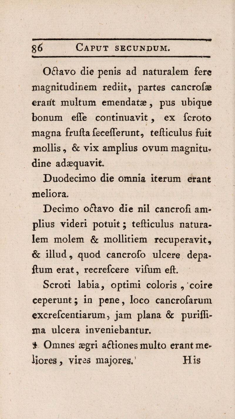 0£lavo die penis ad naturalem fere magnitudinem rediit, partes cancrofae erarit multum emendatae, pus ubique bonum elTe continuavit, ex fcroto e magna fruftafecelTerunt, telliculus fuit mollis, & vix amplius ovum magnitu. dine adaequavit. Duodecimo die omnia iterum erant meliora. Decimo oflavo die nil cancroli am¬ plius videri potuit; tefticulus natura¬ lem molem & mollitiem recuperavit, & illud, quod canerofo ulcere depa- ftum erat, recrefcere vifum eft. Scroti labia, optimi coloris ,'coire ceperunt; in pene, loco cancrofarum excrefcentiarum, jam plana & purifli- ma ulcera inveniebantur. S Omnes aegri aftiones multo erant me¬ liores, vires majores.' His