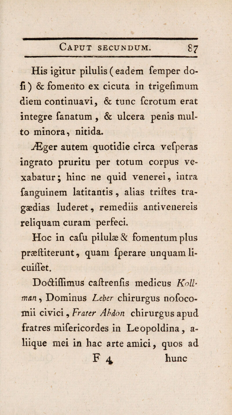 His igitur pilulis ( eadem femper do- fi) & fomento ex cicuta in trigelimum diem continuavi, & tunc fcrotum erat integre fanatum, & ulcera penis mul¬ to minora, nitida. ^ger autem quotidie circa vefperas ingrato pruritu per totum corpus ve¬ xabatur; hinc ne quid venerei, intra fanguinem latitantis, alias triftes tra- gaedias luderet, remediis antivenereis reliquam curam perfeci. Hoc in cafu pilulae & fomentum plus praeftiterunt, quam fperare unquam li- cuilTet. Dodiflimus caftrenlis medicus Koll- man, Dominus Leher chirurgus nofoco- mii civici, Frater Ahdon chirurgus apud fratres mifericordes in Leopoldina, a- liique mei in hac arte amici, quos ad F 4 hunc