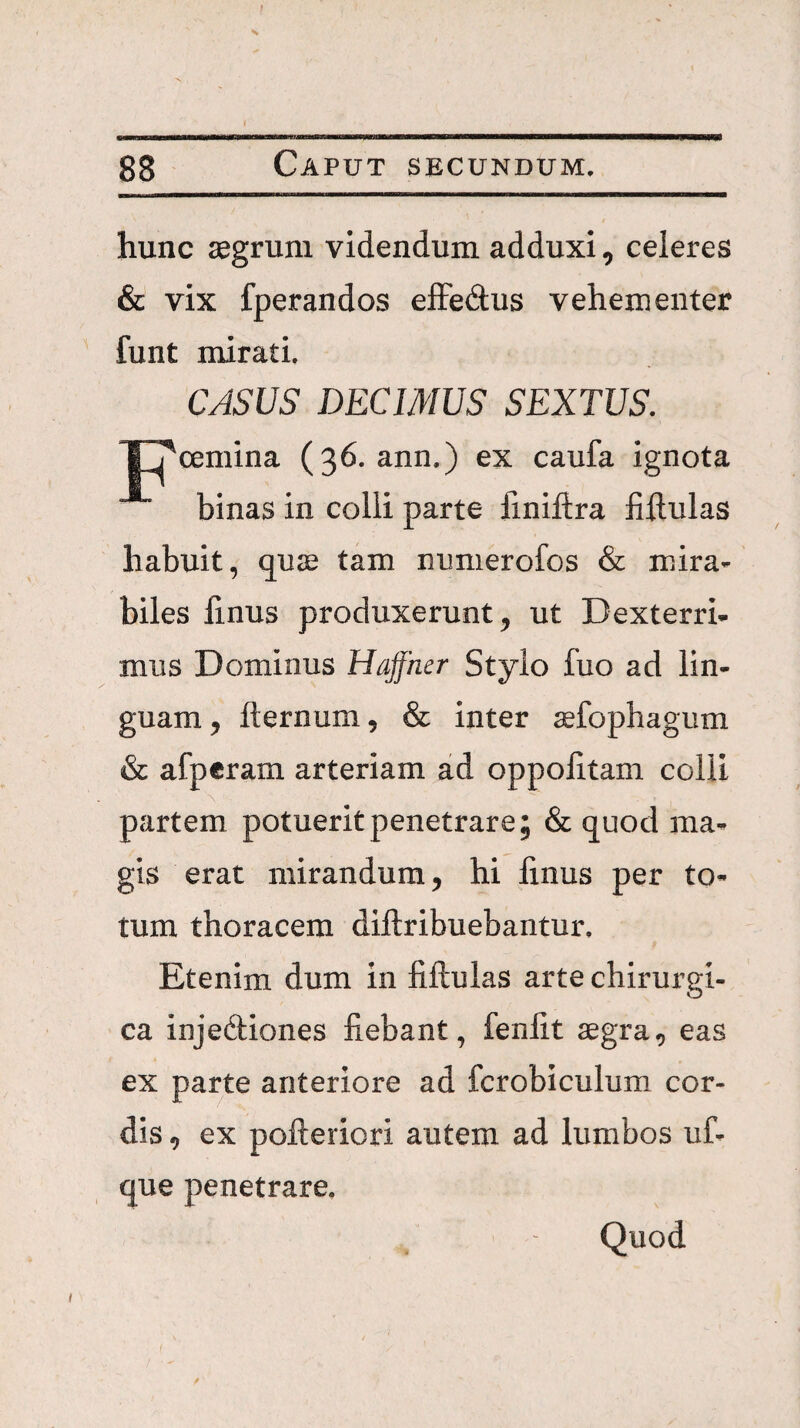 hunc jegrum videndum adduxi, celeres & vix fperandos efFedus vehementer funt mirati. CASUS DECIMUS SEXTUS. XTcemina (36. ann.) ex caufa ignota binas in colli parte finiftra fillulas habuit, qujB tam numerofos & mira¬ biles linus produxerunt, ut Dexterri¬ mus Dominus Hajfher Stylo fuo ad lin¬ guam, fternum, & inter jefophagum & afperam arteriam ad oppolitam colli partem potuerit penetrare; & quod ma¬ gis erat mirandum, hi finus per to¬ tum thoracem diftribuebantur. Etenim dum in fiftulas arte chirurgi¬ ca injediones fiebant, fenfit aegra, eas ex parte anteriore ad fcrobiculum cor¬ dis , ex pofteriori autem ad lumbos uf- que penetrare. Quod