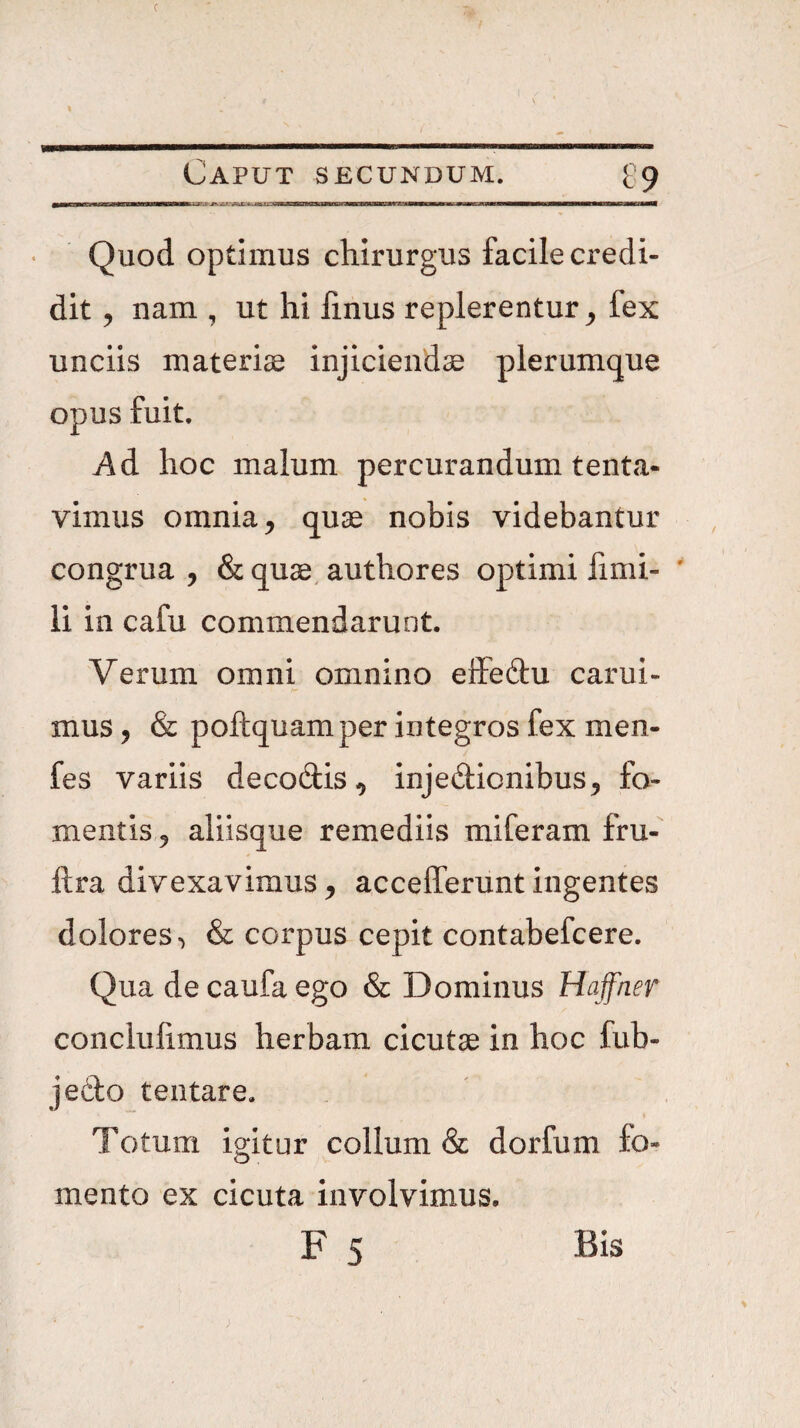 Quod optimus chirurgus facile credi¬ dit 5 nam , ut hi linus replerentur^ fex unciis matericC injiciendae plerumque opus fuit. Ad hoc malum percurandum tenta- vimus omnia 5 quae nobis videbantur congrua , & quae, authores optimi fimi- ' li in cafu commendarunt. Verum omni omnino effeftu carui- mus, & poftquam per integros fex men- fes variis decodis^ injedionibus^ fo¬ mentis 5 aliisque remediis miferam fru- ftra divexavimus ^ accefferunt ingentes dolores^ & corpus cepit contabefcere. Qua de caufa ego & Dominus Hafner conclufimus herbam cicutae in hoc fub- jedo tentare. Totum igitur collum & dorfum fo¬ mento ex cicuta involvimus.