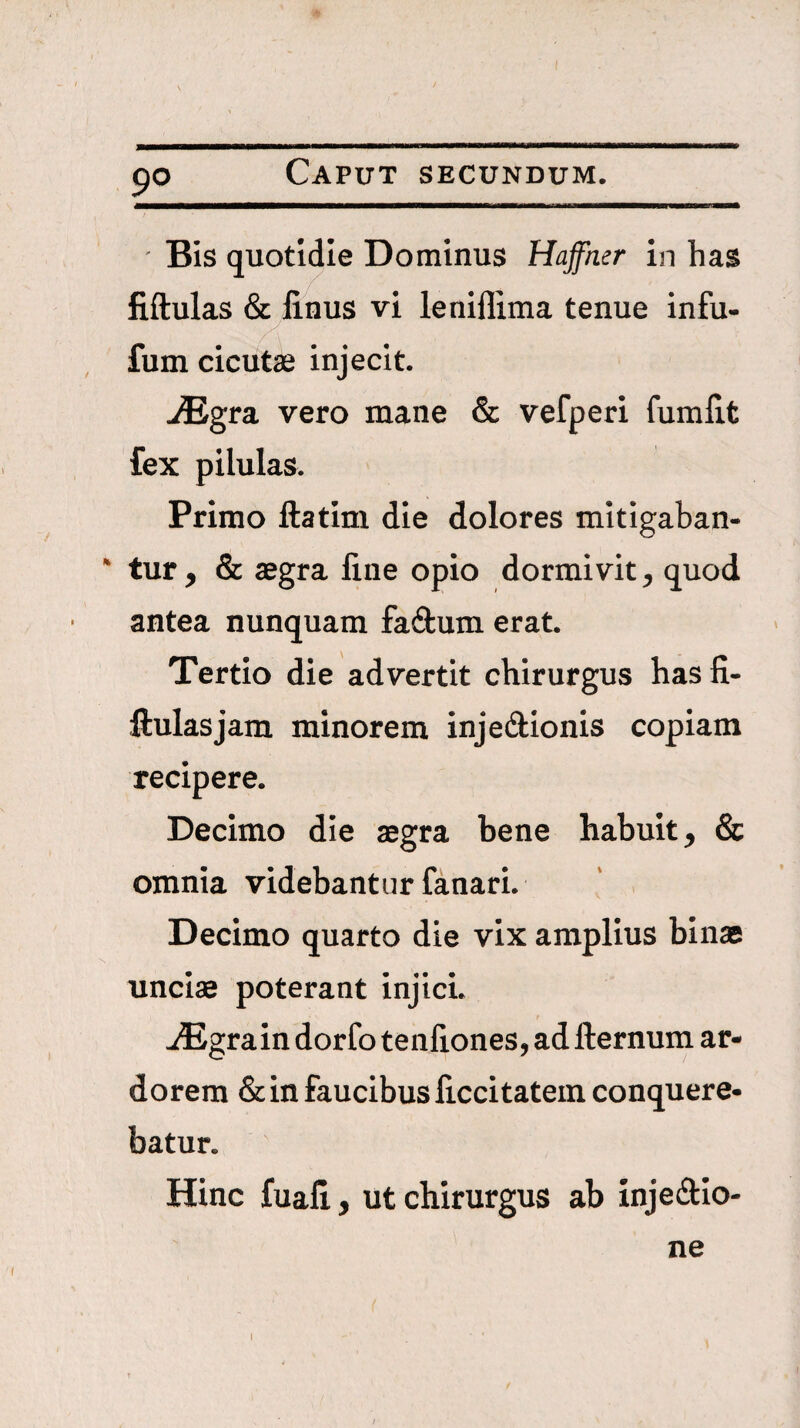 9° ■ Bis quotidie Dominus Haffmr in has fiftulas & iinus vi leniflima tenue infu- fum cicutse injecit. JEgra. vero mane & vefperi fumiit fex pilulas. Primo ftatim die dolores mitigaban- * tur, & aegra fine opio dormivit, quod antea nunquam fadum erat. Tertio die advertit chirurgus hasfi- fiulasjam minorem injedllonis copiam recipere. Decimo die aegra bene habuit, & omnia videbantur fanari. Decimo quarto die vix amplius binae s unciae poterant injici. jEgrain dorfo tenfiones, adfternum ar¬ dorem & in faucibus ficcitatem conquere¬ batur. Hinc fuafi, ut chirurgus ab injedlo- ne I