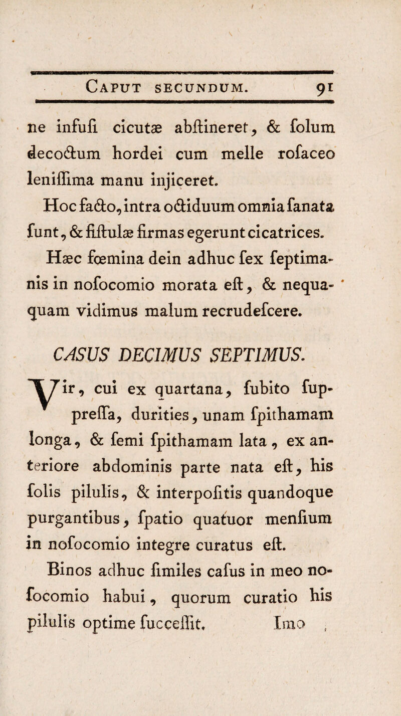 / Caput secundum. 91 • ne infufi cicutae abftineret, & folum decodum hordei cum meile rofaceo leniflima manu injiceret. Hoc fado, intra odiduum omnia fanata funt, & fijlulae firmas egerunt cicatrices. Haec fcemina dein adhuc fex feptima- nis in nofocomio morata eft, & nequa* ' quam vidimus malum recrudefcere. CASUS DECIMUS SEPTIMUS. y^ir, cui ex quartana, fubito fup* prefla, durities, unam fpithamam longa, & femi fpithamam lata , ex an¬ teriore abdominis parte nata eft, his folis pilulis, & interpofitis quandoque purgantibus, fpatio quatuor menfium in nofocomio integre curatus eft. Binos adhuc fimiles cafus in meo no¬ focomio habui, quorum curatio his pilulis optime fucceffit. Ima ,