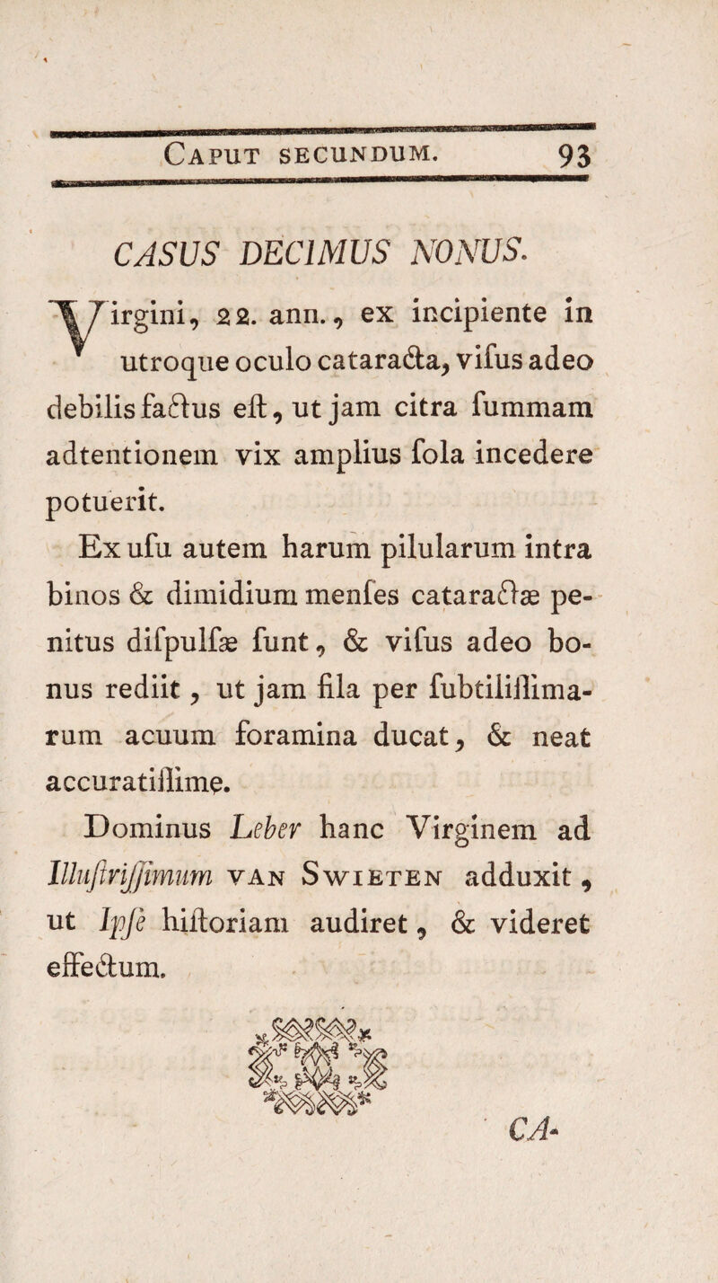 CASUS DECIMUS NONUS. irglni, 2 2. ann., ex incipiente in utroque oculo catara&a^ vifus adeo debilisfaftus eft^utjam citra fummam adtentionem vix amplius fola incedere potuerit. Ex ufu autem harum pilularum intra binos & dimidium menfes catara^lse pe- - nitus difpulfe funt ^ & vifus adeo bo¬ nus rediit ^ ut jam fila per fubtilillima- rum acuum foramina ducat ^ & neat accuratiflime. Dominus Leber hanc Virginem ad llhiftrijjimum van Swieten adduxit, ut Ipje hiftoriam audiret ^ & videret elFedum. CA^^