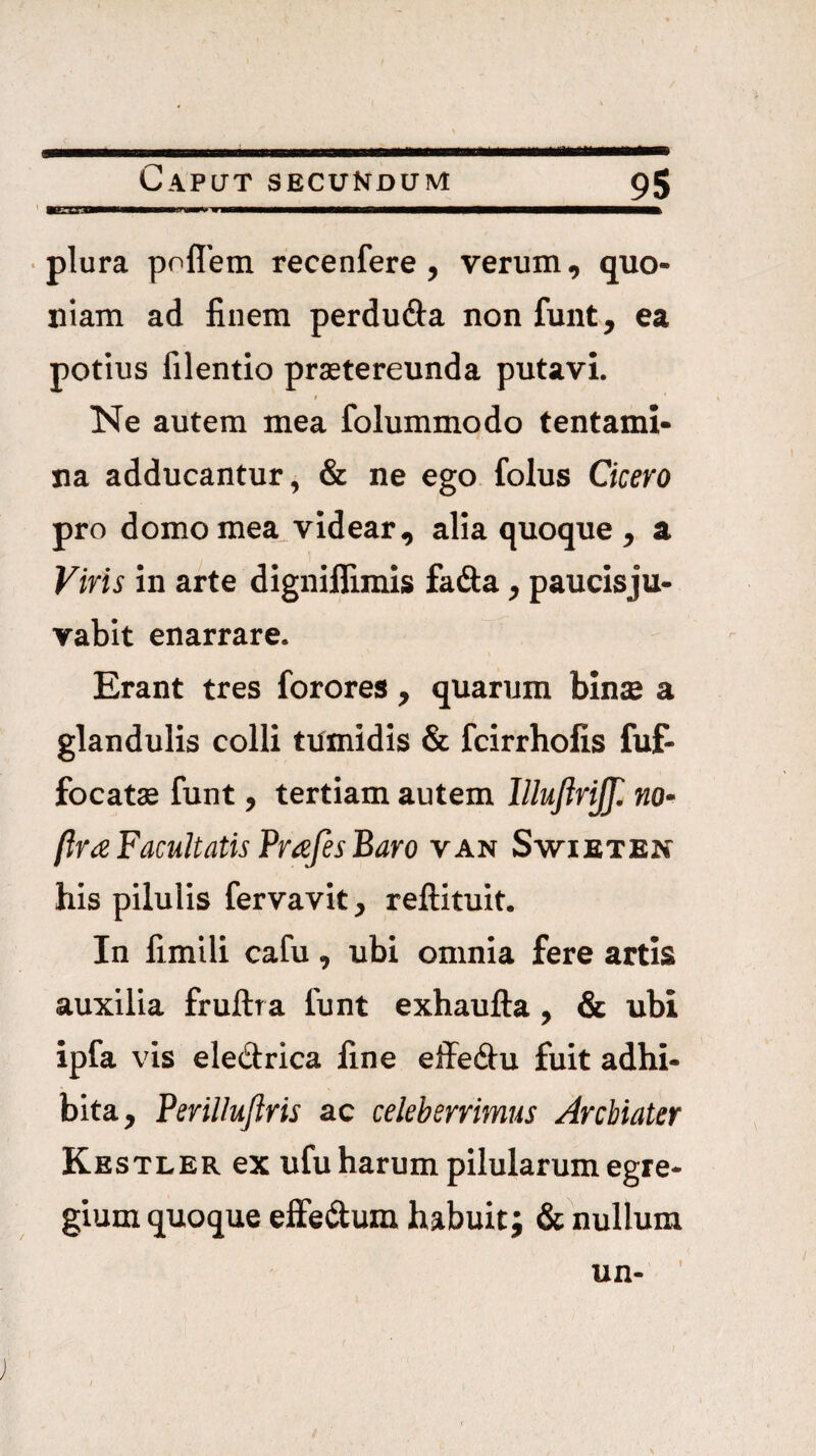 • plura poflem recenfere , verum, quo¬ niam ad finem perdufta non funt, ea potius filentlo prstereunda putavi. t Ne autem mea folummodo tentami¬ na adducantur, & ne ego folus Cicero pro domo mea videar, alia quoque , a Viris in arte dignilfimis fadia, paucisju- vabit enarrare. Erant tres forores , quarum binte a glandulis colli tumidis & fcirrhofis fuf- focatae funt, tertiam autem lllufirijjl no- (Ira Facultatis Prafes Baro van Swieten his pilulis fervavit, reftituit. In fimili cafu, ubi omnia fere artis auxilia fruftra funt exhaufta, & ubi ipfa vis eledrica fine effe(ftu fuit adhi¬ bita, Perillujiris ac celeberrimus Archiater Kbstler ex ufu harum pilularum egre¬ gium quoque effedum habuit; &hullum 1 /