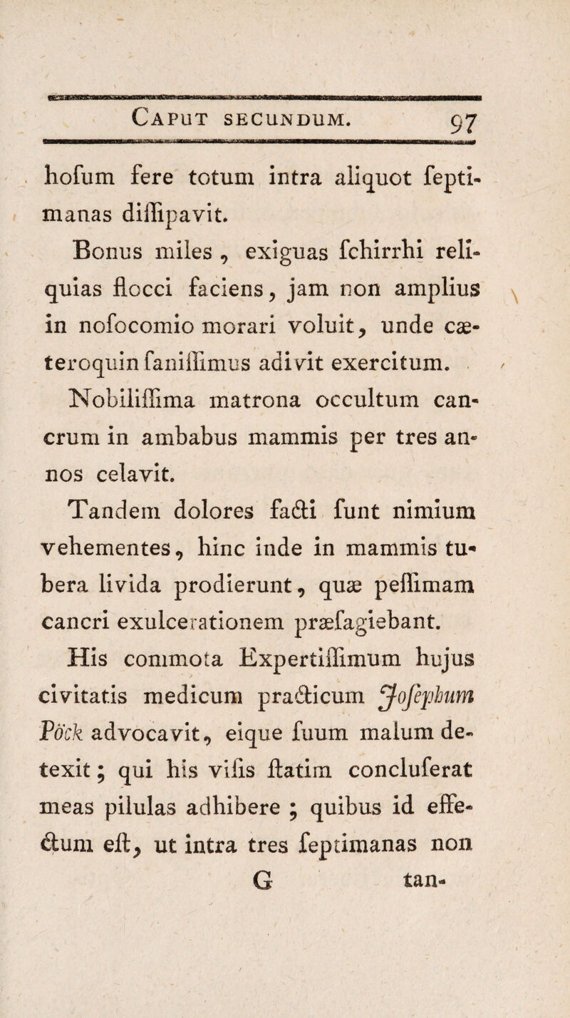 hofum fere totum intra alitjuct fepti- manas dillipavit. Bonus miles , exiguas fchirrhi reli¬ quias flocci faciens, jam non amplius in nofocomio morari voluit, unde cae- teroquinfaniffimus adivit exercitum. . Nobililfima matrona occultum can¬ crum in ambabus mammis per tres an¬ nos celavit. Tandem dolores fafti funt nimium vehementes, hinc inde in mammis tu¬ bera livida prodierunt, quae peffimam cancri exulcerationem praefagiebant. His commota Expertiflimum hujus civitatis medicum prafticum ^ofephum Pock advocavit, eique fuum malum de¬ texit ; qui his vilis llatim concluferat meas pilulas adhibere ; quibus id elFe- fltum ell, ut intra tres feptimanas non G tan-