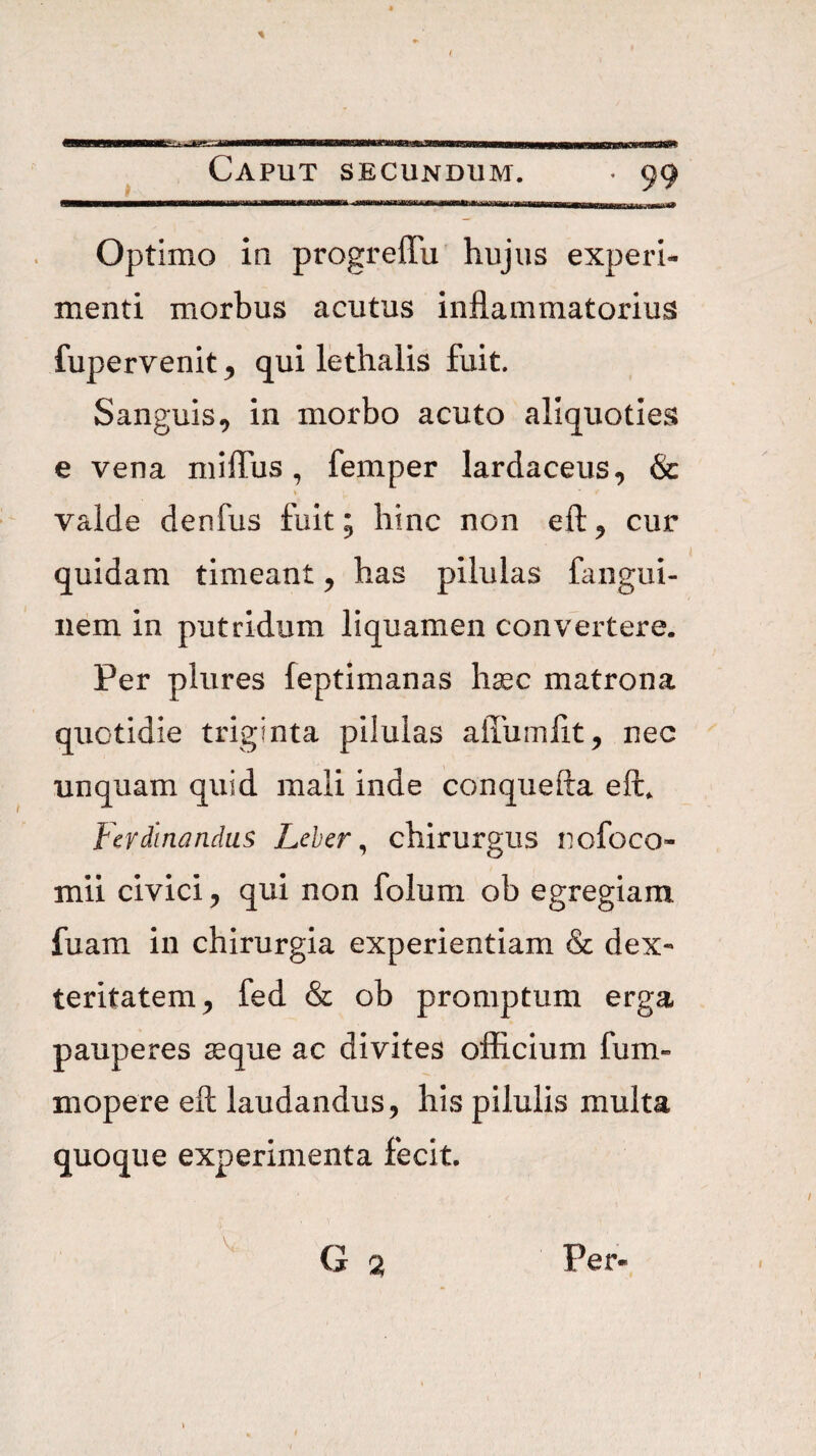 % Caput secundum. Optimo in progrelTu hujus experi¬ menti morbus acutus inflammatorius fupervenit ^ qui lethalis fuit. Sanguis^ in morbo acuto aliquoties e vena niilTus, femper lardaceus, & valde denfus fuit; hinc non efl:^ cur quidam timeant ^ has pilulas fangui- iiem in putridum liquamen convertere. Per plures feptimanas haec matrona quotidie triginta pilulas alTumflt, nec unquam quid mali inde conquefta eft, Fcvdinandas Leber ^ chirurgus nofoco- mii civici ^ qui non folum ob egregiam fuam in chirurgia experientiam & dex¬ teritatem^ fed & ob promptum erga pauperes ^que ac divites officium fum» mopere eft laudandus, his pilulis multa quoque experimenta fecit. G V. Per-