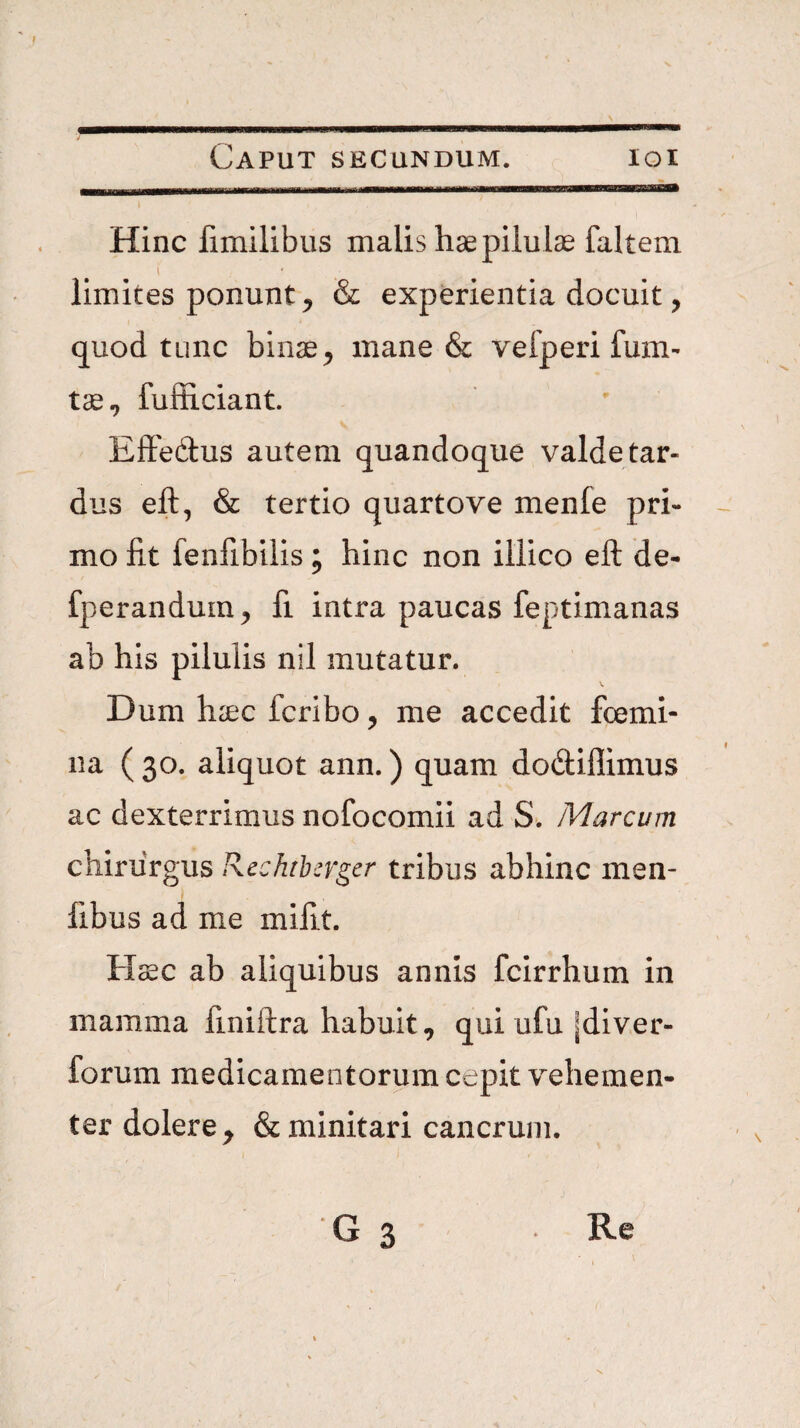 7 Caput secundum. loi Hinc fimilibus malis hae pilulae faltem limites ponunt ^ & experientia docuit, quod tunc binae^ mane & vefperi fum- fufficiant. Effe(9:us autem quandoque valdetar- dus eft, & tertio quarto ve menfe pri¬ mo fit fenfibilis; hinc non iliico eft de- fperandurn^ fi intra paucas feptimanas ab his pilulis nil mutatur. Dum haec fcribo, me accedit foemi- na ( 30. aliquot ann.) quam do(ftiflimus ac dexterrimus nofocomii ad S. Marcum chirurgus Rechthcrgcr tribus abhinc men- fibus ad me mifit. Haec ab aliquibus annis fcirrhum in mamma finiftra habuit, qui ufu |diver- forum medicamentorum cepit vehemen¬ ter dolere, & minitari cancrum. G 3 Re