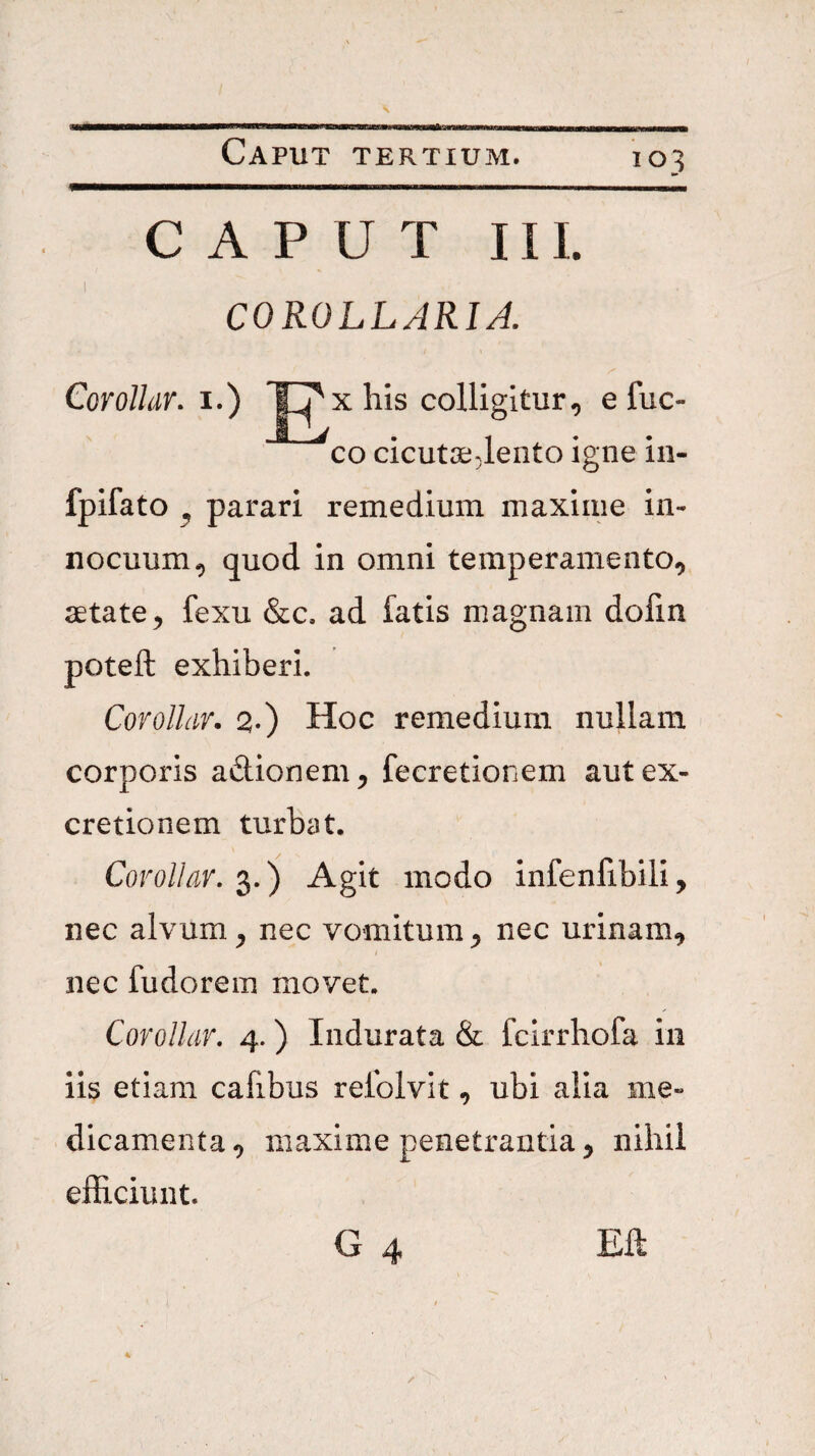 CAPUT III. COROLLARIA. CorolUr. i.) ~|^x his colligitur, efuc- fpifato ^ parari remedium maxime in¬ nocuum, quod in omni temperamento, aetate, fexu &c. ad fatis magnam dofin poteft exhiberi. Corolhr. 2-) Hoc remedium nullam corporis adionem, fecretionem autex- cretionem turbat. Covollav, Agit modo infenfibili, nec alvum, nec vomitum, nec urinam, nec fudorem movet. Covollar, 4.) Indurata & fcirrhofa iii iis etiam cafibus relblvit, ubi alia me¬ dicamenta, maxime penetrantia, nihil efficiunt. G 4 Eft