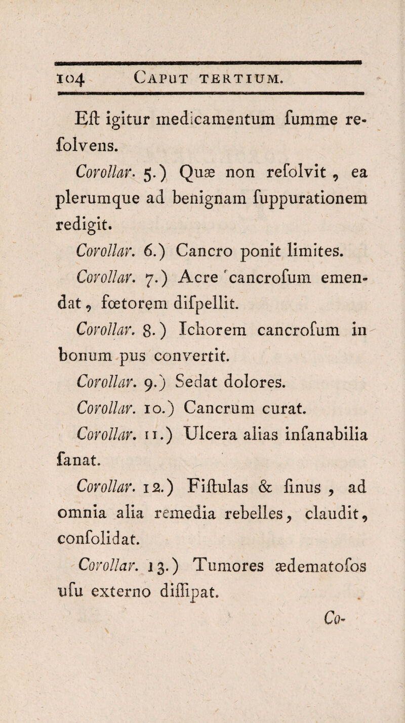 Eft igitur medicamentum fumme re- folvens. CoroUar. 5.) Quas non refolvit, ea plerumque ad benignam fuppurationem redigit. CoroUar. 6.) Cancro ponit limites. CoroUar. 7.) Acre 'cancrofum emen¬ dat , fcetorem difpellit. CoroUar. 8-) Ichorera cancrofum in bonum pus convertit. CoroUar. 9.) Sedat dolores. CoroUar. 10.) Cancrum curat. CoroUar. ii.) Ulcera alias infanabilia fanat. CoroUar. 12.) Fillulas & linus , ad omnia alia remedia rebelles, claudit, confolidat. CoroUar. 13.) Tumores aedematofos ufu externo diffipat. Co'