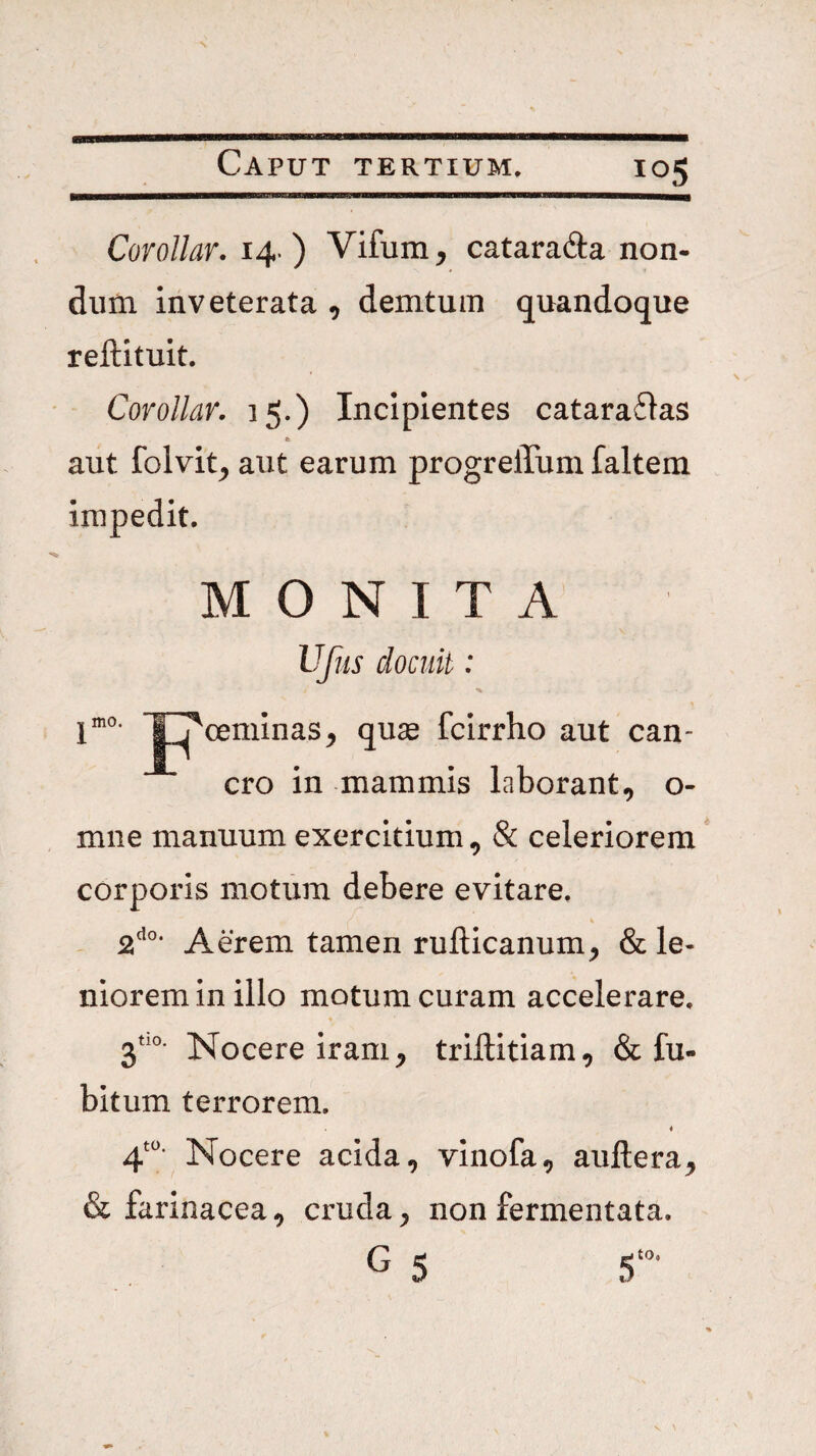 Corollar. 14- ) Vifum, catarafta non¬ dum inveterata , demtuin quandoque reftituit. Corollar. 15.) Incipientes catara6ias aut folvit, aut earum progrelTum faltem impedit. MONITA Ufiis docuit: jmo. jpoeminas^ quas fcirrho aut can¬ cro in mammis laborant, o- mne manuum exercitium, & celeriorem corporis motum debere evitare. i - 2^°* Aerem tamen rufticanum, & le¬ niorem in illo motum curam accelerare. jtio. Isfocere iram, triftitiam, & fu- bitum terrorem. 4 4'“- Nocere acida, vinofa, auftera, & farinacea, cruda, non fermentata. G 5 5‘»’
