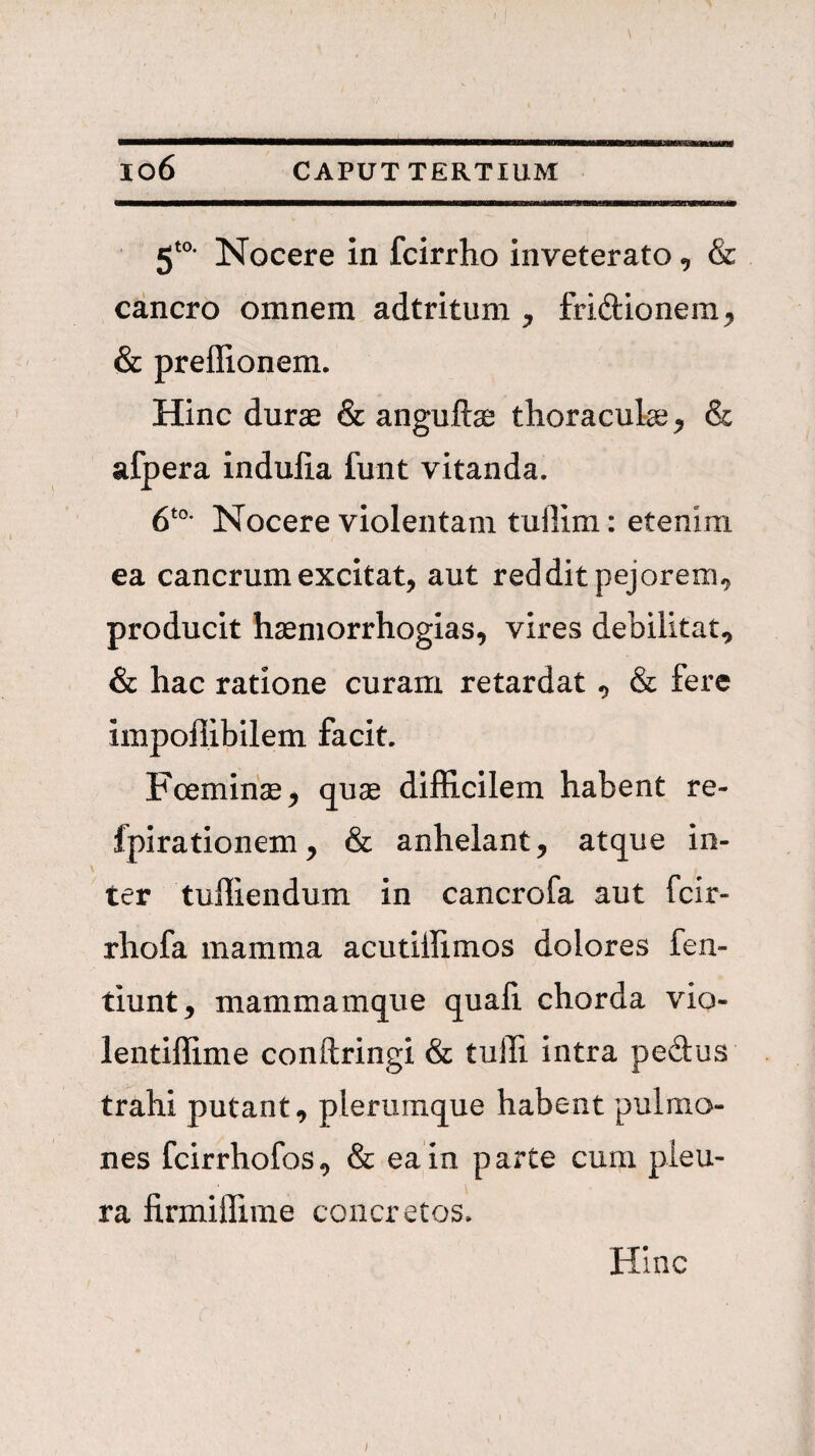 Nocere in fcirrho inveterato, & cancro omnem adtritum , friftionem^ & preflionem. Hinc durae & anguftae thoraculae^ & afpera indulia funt vitanda. Nocere violentam tuflim: etenim ea cancrum excitat, aut reddit pejorem.^ producit haemorrhogias, vires debilitat, & hac ratione curam retardat, & fere impoflibilem facit. Fceminae, quae difficilem habent re- fpirationem, & anhelant, atque in¬ ter tuffiendum in cancrofa aut fcir- rhofa mamma acutiffimos dolores fen- tiunt, mammamque quafi chorda vio- lentiffime conftringi & tulfi intra pedus trahi putant, plerumque habent pulmo¬ nes fcirrhofos, & ea in parte cum pleu¬ ra firmiifime concretos. Hinc I