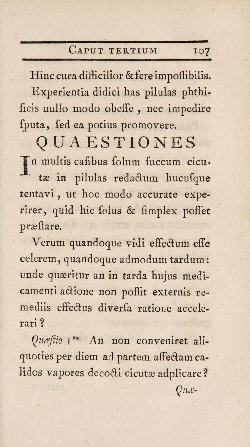 Hinc cura difficilior &fere impoffibilis. Experientia didici has pilulas phthi- ficis nullo modo obelFe ^ nec impedire fputa, fed ea potius promovere. Q UA ESTIONES Jn multis calibus folum fuccum cicu^ tas in pilulas redadum liucufque tentavi, ut hoc modo accurate expe¬ rirer, quid hic folus & limplex poffet praeftare. Verum quandoque vidi effeftum effe celerem, quandoque admodum tardum: unde quaeritur an in tarda hujus medi¬ camenti adione non poffit externis re¬ mediis effedus diverfa ratione accele¬ rari ? Qnajiio 1“'' An non conveniret ali¬ quoties per diem ad partem affedam ca¬ lidos vapores decodi cicutae adplicare? Qua-
