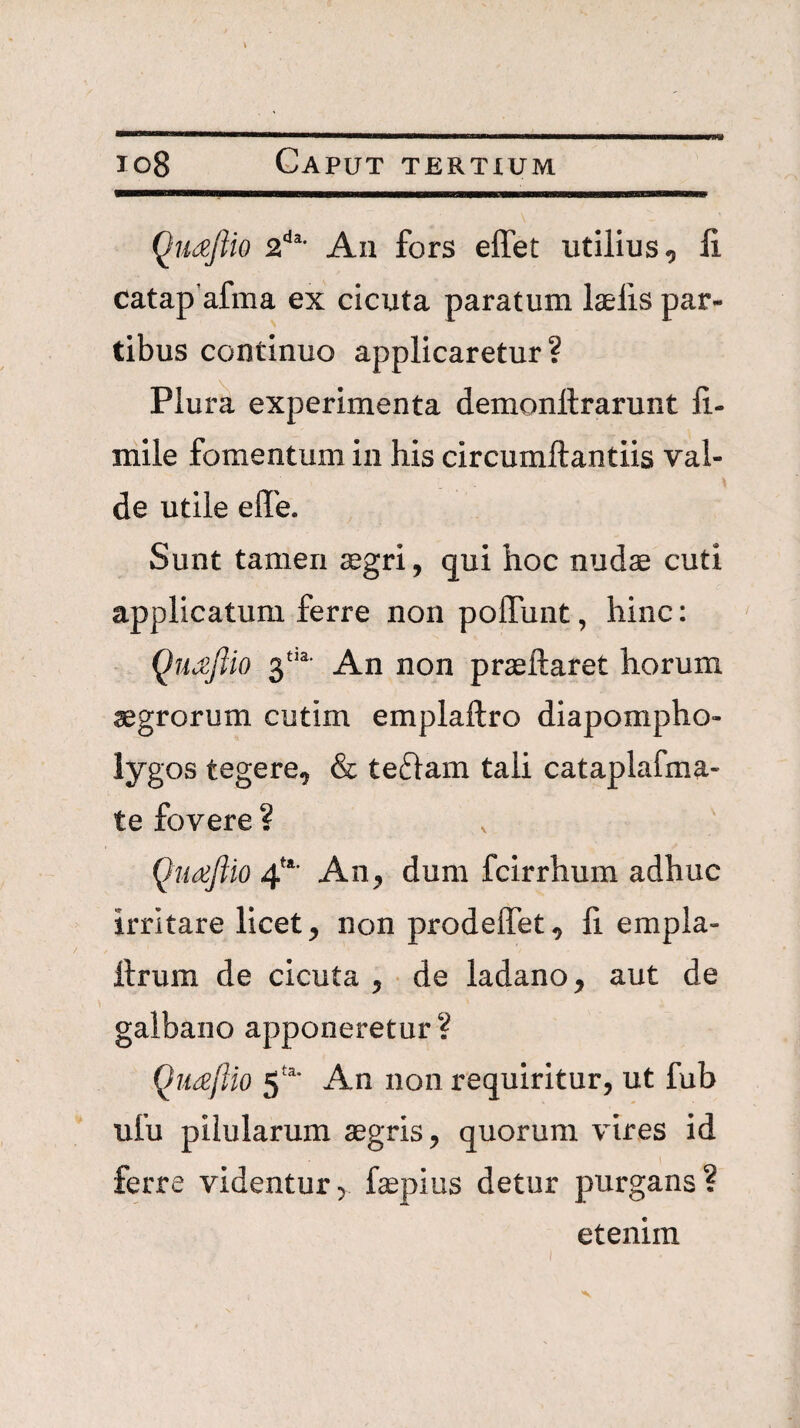 io8 Caput tertxum Qudefiio 2^^’ An fors effet utilius, li catap’afma ex cicuta paratum laelis par¬ tibus continuo applicaretur? Plura experimenta demonllrarunt fi.- mile fomentum in his circumllantiis val¬ de utile effe. Sunt tamen aegri, qui hoc nudae cuti applicatum ferre non poffunt, hinc: Qu^ftio 3^'^' An non praeftaret horum aegrorum cutim emplaftro diapompho- lygos tegere, & teftam tali cataplafma- te fovere ? Qtiaftio 4^’ An, dum fcirrhum adhuc irritare licet, non prodeffet, li empla- llrum de cicuta , de ladano, aut de galbano apponeretur? Qiiaflio An non requiritur, ut fub ufu pilularum aegris, quorum vires id ferre videntur, faepius detur purgans? etenim