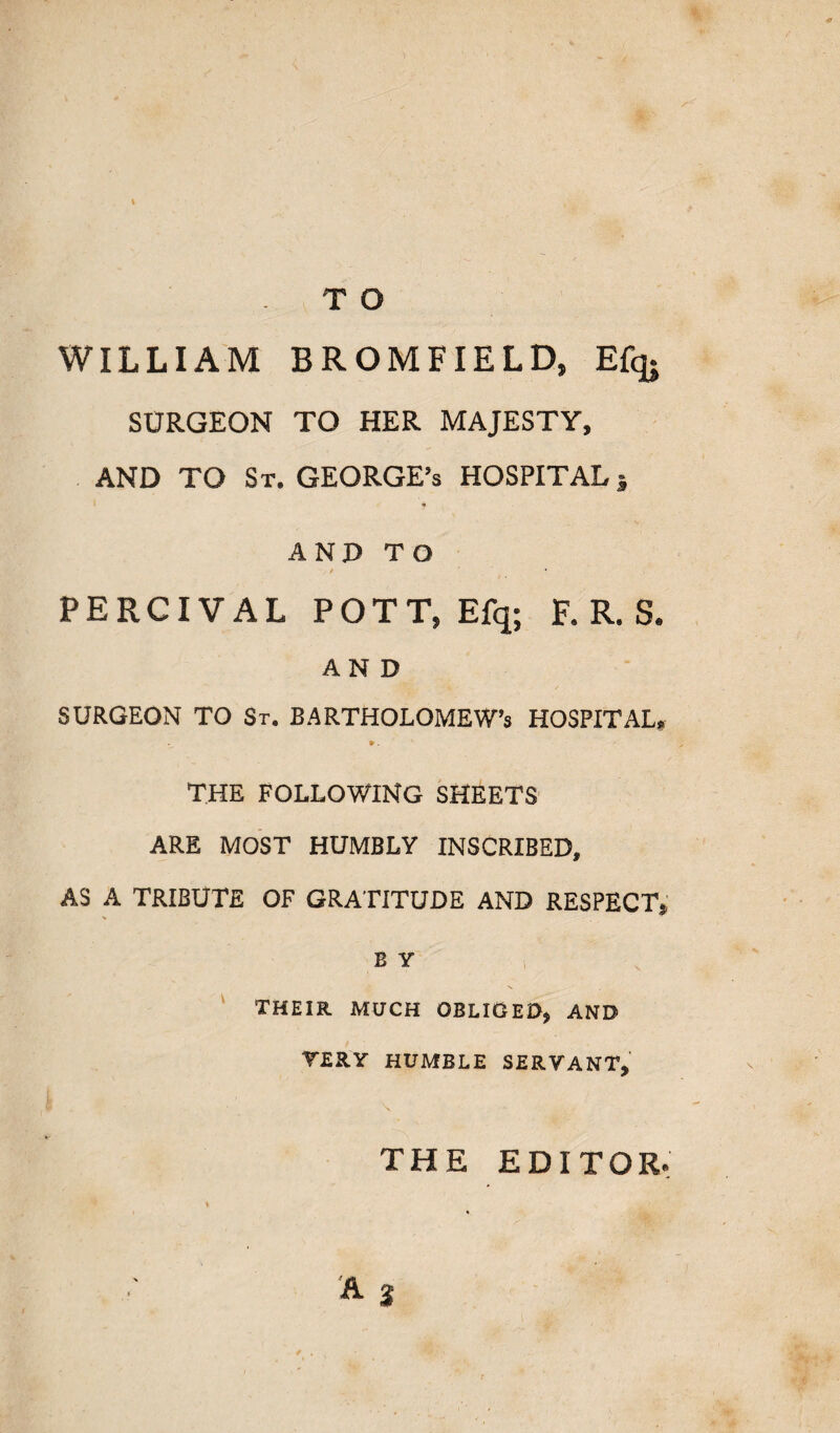 WILLIAM BROMFIELD, Efq. SURGEON TO HER MAJESTY, AND TO St. GEORGE’s HOSPITAL j AND TO PERCIVAL POTT, Efq; F. R. S. AND SURGEON TO St. BARTHOLOMEW'S HOSPITAL* THE FOLLOWING SHEETS ARE MOST HUMBLY INSCRIBED, AS A TRIBUTE OF GRATITUDE AND RESPECT, E Y ' THEIR MUCH OBLIGED, AND YERY HUMBLE SERVANT, THE EDITOR. / .