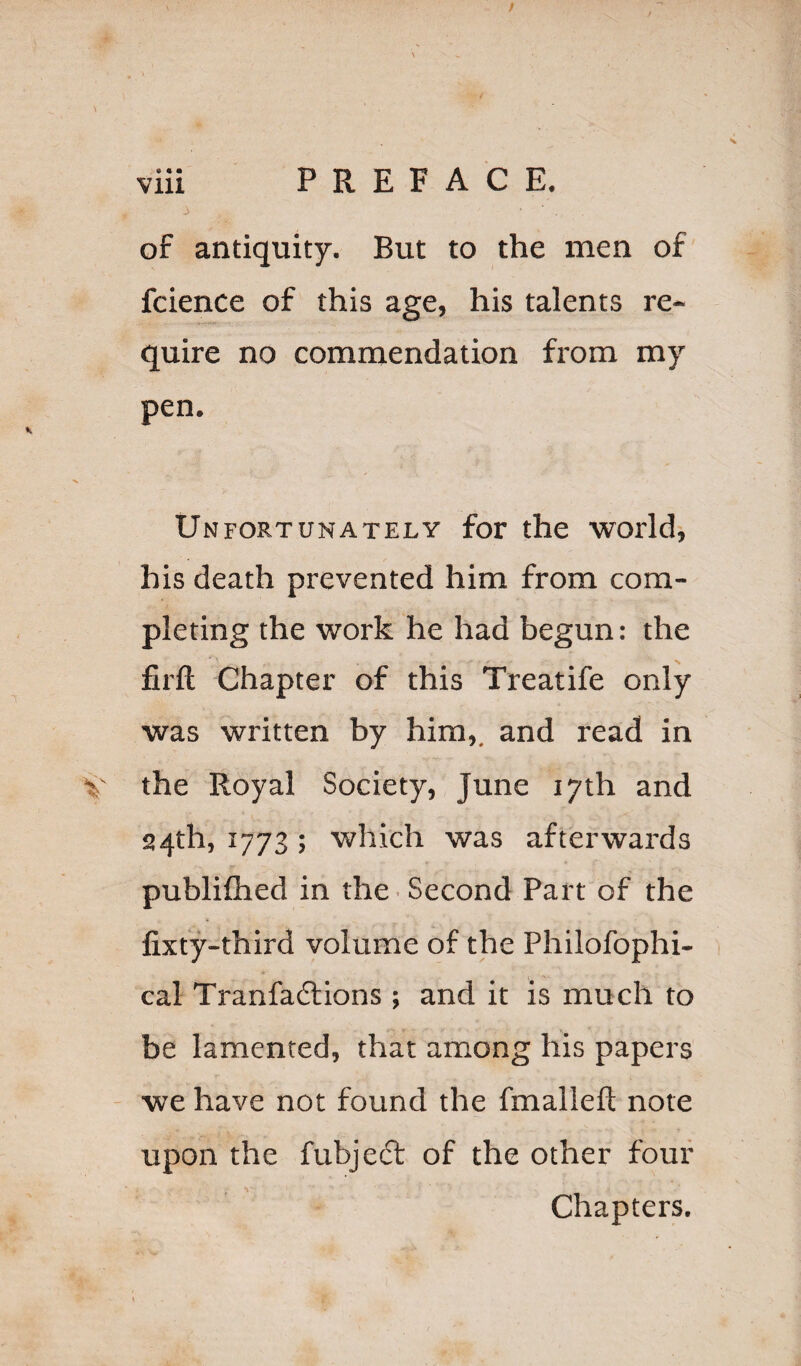 PREFACE. • • • of antiquity. But to the men of fcience of this age, his talents re¬ quire no commendation from my pen. Unfortunately for the worlds his death prevented him from com¬ pleting the work he had begun: the firfl; Chapter of this Treatife only was written by him,, and read in the Royal Society, June 17th and 24th, 1773; which was afterwards publiflied in the • Second Part of the fixty-third volume of the Philofophi- cal Tranfadlions ; and it is much to be lamented, that among his papers we have not found the fmallefl note upon the fubject of the other four Chapters.