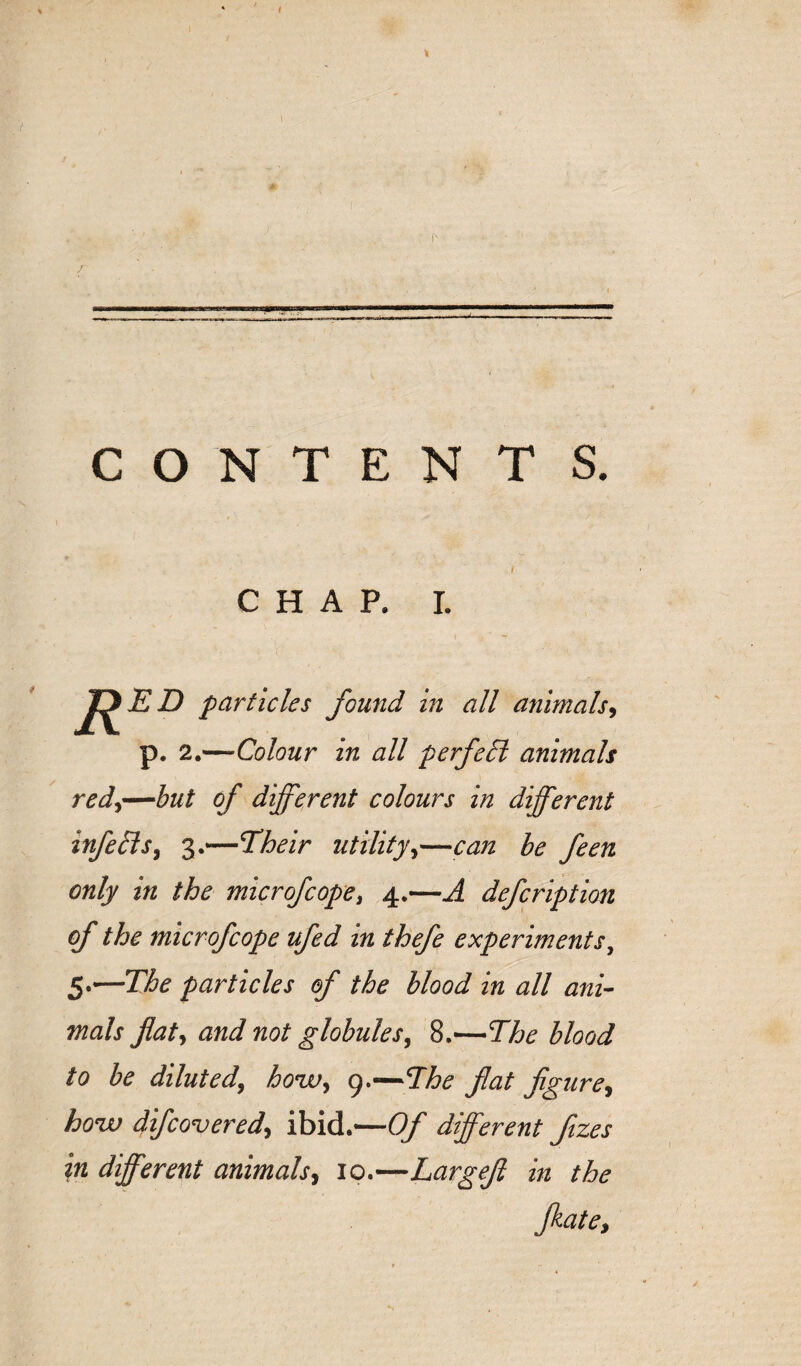 CONTENTS. CHAP. I. R ED particles found in all animals^ p, 2.—Colour in all perfedl animals red^—but of different colours in different infersy 3.—Their utilityy—can be feen only in the microfcopey 4.—A defcription (f the microfcope ufed in thefe experiments^ 5.—The particles of the blood in all ani¬ mals flaty and not globulesy 8.—The blood to be dilutedy houcfy g.^^The flat flgurey houu difcoveredy ibid.—Of different ftzes in different animalsy 10.—Largefl in the fkatCi