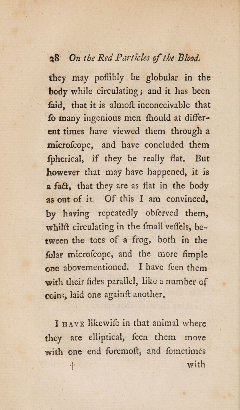 they may poffibly be globular in the body while circulating ^ and it has been laid, that it is almofl: inconceivable that lb many ingenious men fliould at differ¬ ent times have viewed them through a microfeope, and have concluded them fpherical, if they be really flat. But however that may have happened, it is / a fafl:, that they are as flat in the body as out of it Of this I am convinced, by having repeatedly obferved them, whilft circulating in the fmail veffels, be¬ tween the toes of a frog, both in the folar microfeope, and the more Ample one abovementioned. I have feen them with their fldes parallel, like a number of coins, laid one againfl: another. i HAVE likewife In that animal where they are elliptical, feen them move with one end foremofl:, and fometimes f with