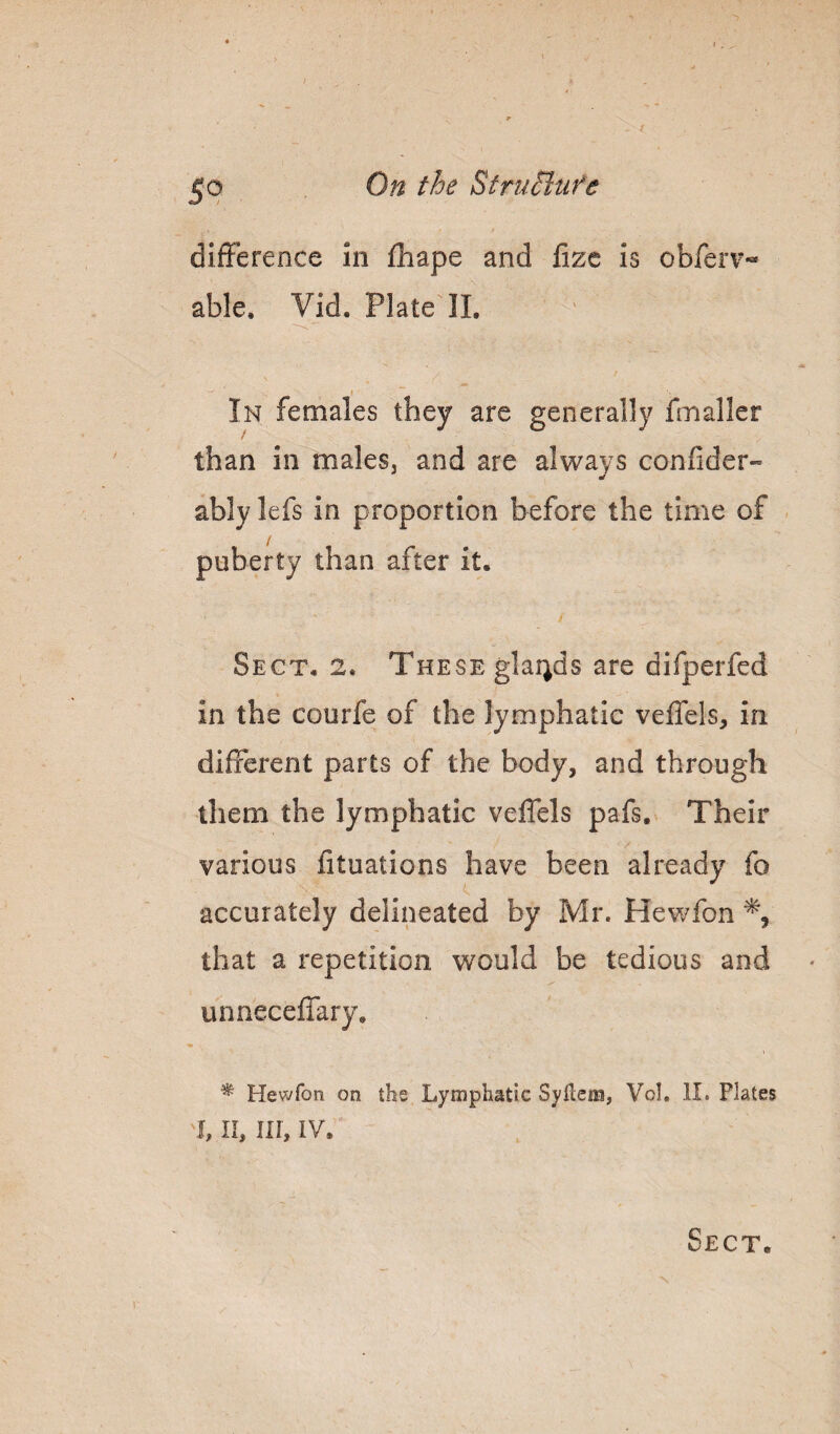 5^ difference in fhape and fize is obferv- able, Vid. Plate II. In females they are generally fmaller than in males, and are always confider- ably lefs in proportion before the time of puberty than after it. Sect, 2. These gla4ds are difperfed in the courfe of the lymphatic veflels, in different parts of the body, and through them the lymphatic veffels pafs. Their various fituations have been already fo accurately delineated by Mr. Hewfon that a repetition would be tedious and unneceffary. ^ Hewfon on the Lymphatic Syflcna, Vol, II. Plates I, n, in, IV. Sect.