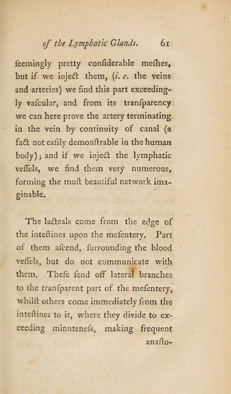 r % of the Lymphatic Glands. 6i fcemingly pretty confiderable nieflies, but if we injefl: them, (/. e. the veins and arteries) we find this part exceeding¬ ly vafcular, and from its tranfparency we can here prove the artery terminating, in the vein by continuity of canal (a fadt not eafily demonfirable in the human body) 3 and if we injecf the lymphatic velTels, we find them very numerous, forming the moll: beautiful network ima~ The ladeals come from the edge of ' the inteftines upon the mefentery. Part of them afcend, furrounding the blood veflels, but do not communicate with them. Thefe fend off lateral branches to the tranfparent part of the mefentery, whilft others come immediately from the interlines'to it, where they divide to ex¬ ceeding minutenefs, making frequent anaffo- /