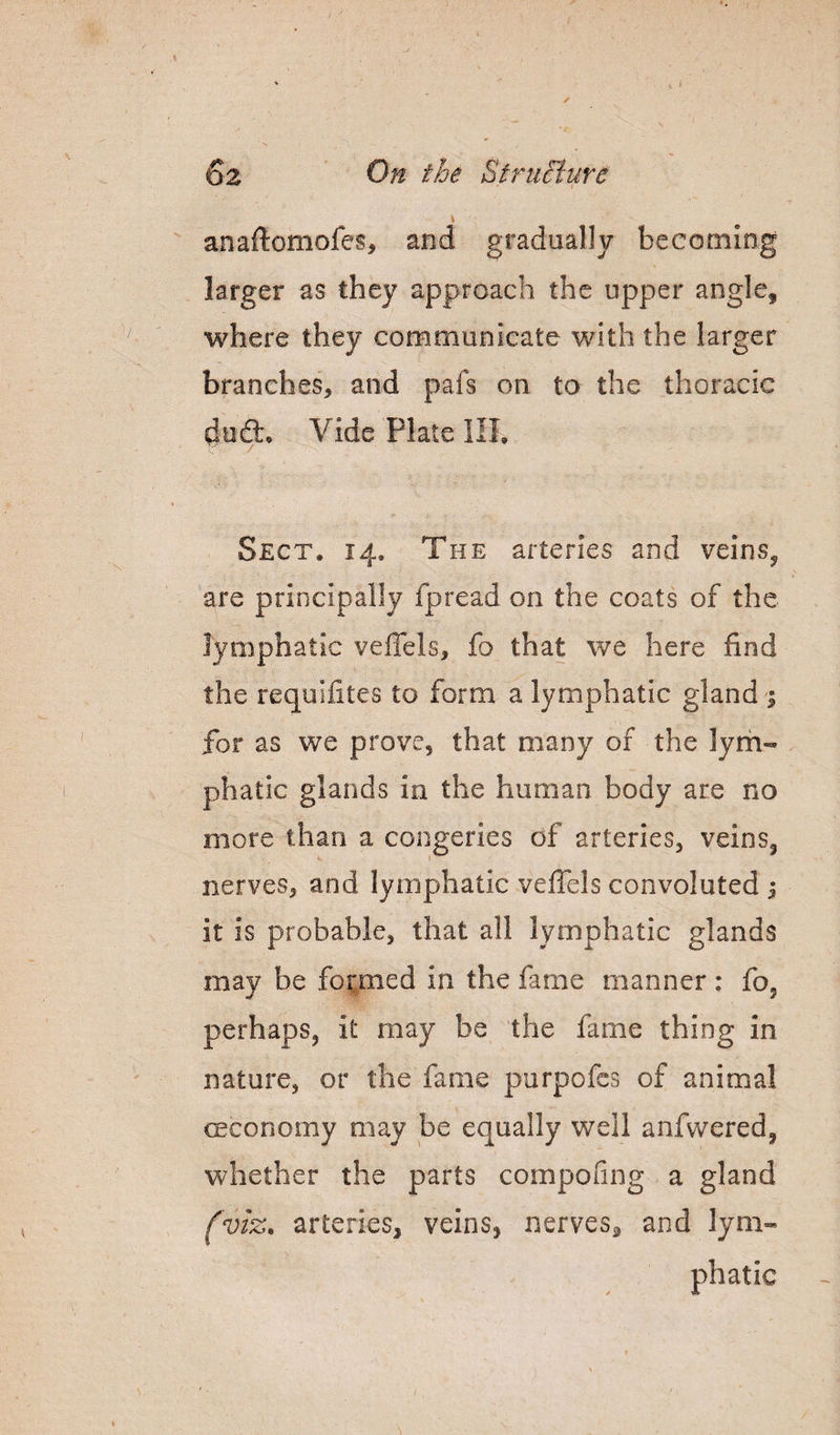 6z StrtiBure  anaftomofes, and gradually becoming larger as they approach the upper angle^ where they communicate with the larger branches, and pals on to the thoracic Vide Plate HI, Sect. 14, The arteries and veins^ are principally fpread on the coats of the lymphatic vefiels, fo that we here find the requifites to form a lymphatic gland 1 for as we prove, that many of the lym¬ phatic glands in the human body are no more than a congeries of arteries, veins, nerves, and lymphatic vefTels convoluted 1 it is probable, that all lymphatic glands may be for^med in the fame manner : fo, perhaps, it may be the fame thing in nature, or the fame porpofcs of animal ceconomy may be equally well anfwered, whether the parts compofing a gland fviz, arteries, veins, nerves, and lym¬ phatic