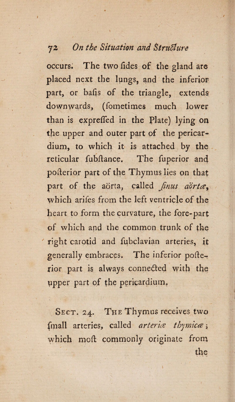 72 On the Situation and ^truSiure occurs; The two fides of the gland are placed next the lungs, and the inferior part, or bafis of the triangle, extends? downwards, (fometimes much lower than is exprelTed in the plate) lying on the upper and outer part of the pericar¬ dium, to which it is attached by the reticular fubftance. The fuperior and pofterior part of the Thymus lies on that part of the aorta, called Jinus aorta^^ which arifes from the left ventricle of the heart to form the curvature, the fore-part of which and the common trunk of the ^ right carotid and fubclavian arteries, it generally embraces. The inferior pofte-r rior part is always connefted with the upper part of the pericardium. Sect. 24. The Thymus receives two fmall arteries, called artertce th'^jmiciB y which mcft cornmonly originate from the