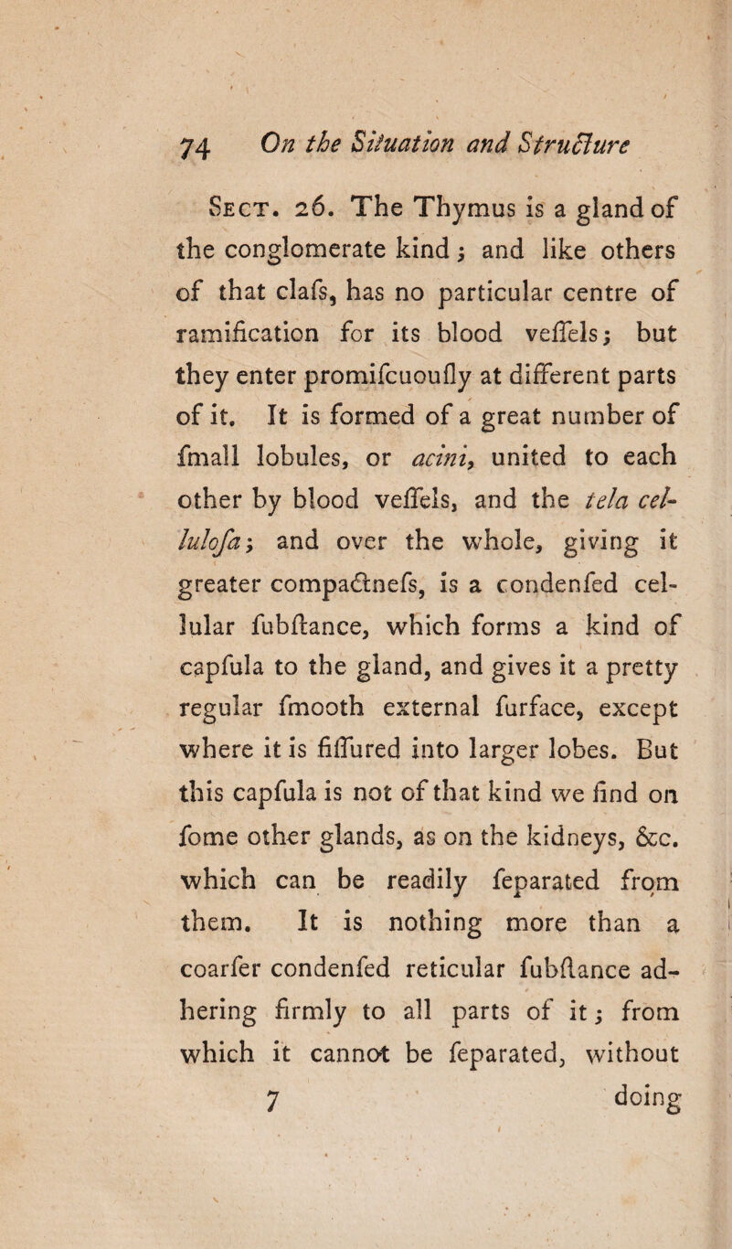 Sect. 26. The Thymus is a gland of the conglomerate kind; and like others of that clafs, has no particular centre of ramification for its blood veiTels; but they enter promifcuoufly at different parts ✓ of it. It is formed of a great number of fmall lobules, or acinic united to each other by blood veffels, and the tela cel- lulofay and over the whole, giving it greater compailnefs, is a condenfed cel¬ lular fubftance, which forms a kind of capfula to the gland, and gives it a pretty regular fmooth external furface, except where it is filfured into larger lobes. But this capfula is not of that kind we find on fome other glands, as on the kidneys, &c. which can be readily feparated from them. It is nothing more than a coarfer condenfed reticular fubftance ad-^ hering firmly to all parts of it j from which it cannot be feparated, without 7 ' doing