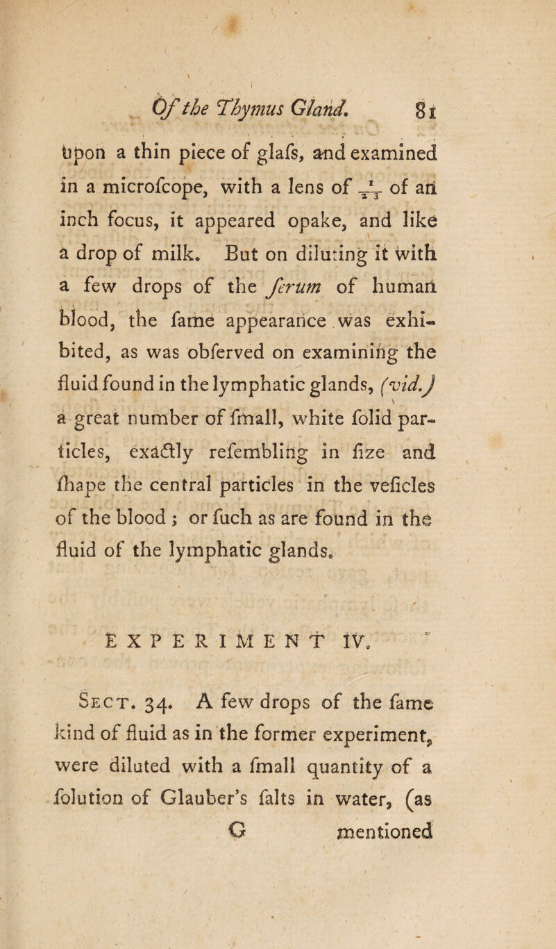 Of the Thymus Gland. 81 t ^ ' ' ' bpon a thin piece of glafs, and examined in a microfcope, with a lens of -'3. of ari inch focus, it appeared opake, and like a drop of milk. But on diluting it with a few drops of the ferum of humail blood, the fame appearance was exhi¬ bited, as was obferved on examining the fluid found in the lymphatic glands, (vid,J \ a great number of fmall, white folid par¬ ticles, exaftly refembllng in fize and fliape the central particles in the veficles of the blood ; or fuch as are found in the fluid of the lymphatic glands. EXPERIMENT IV, Sect. 34. A few drops of the fame kind of fluid as in the former experiment, were diluted with a fmall quantity of a folution of Glauber’s falts in water, (as G mentioned