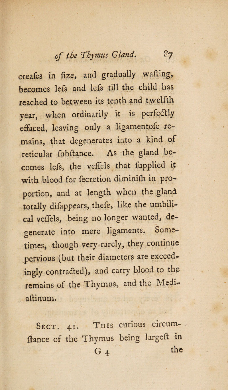 cceafes in fize, and gradually wafting, becomes lefs and lefs till the child has reached to between its tenth and twelfth year, when ordinarily it is perfedtly effaced, leaving only a ligamentofe re¬ mains, that degenerates into a kind of reticular fubftance. As the gland be¬ comes lefs, the veflels that fupplied it with blood for fecretlon diminiOi in pro¬ portion, and at length when the gland totally difappears, thefe, like the umbili¬ cal veflels, being no longer wanted, de¬ generate into mere ligaments. Some¬ times, though very rarely, they continue pervious (but their diameters are exceed- ingly contrafled), and carry blood to the remains of the Thymus, and the Medi« aftinum. Sect, 41. This curious circum- fiance of the Thymus being largeft in G 4 the