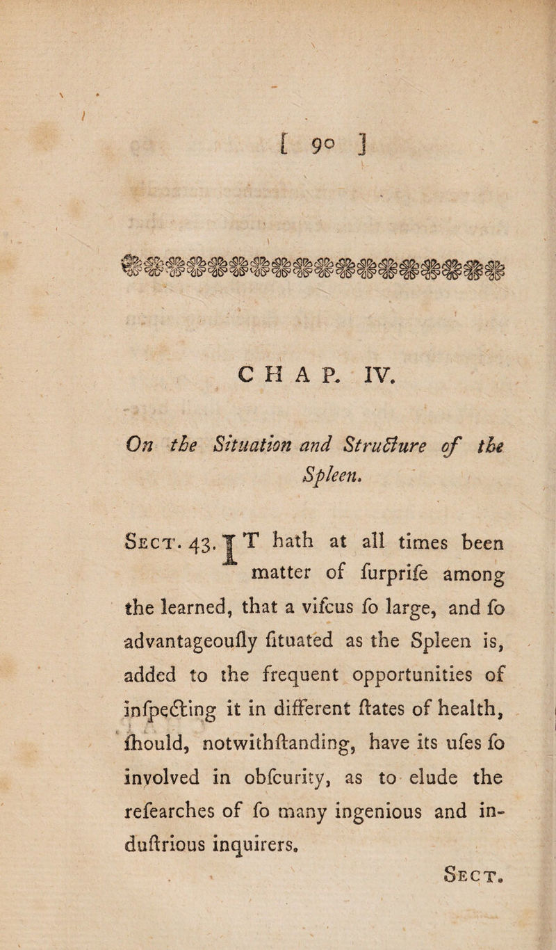 \ [ 90 ] \ C H A R IV. On the Situation and StruBure of the Spleen, Sect. 43. JT hath at all times been matter of furprife among the learned, that a vifcus fo large, and fo advantageoufly fituated as the Spleen is, added to the frequent opportunities of inlpedllng it in different dates of health, lliould, notwithftanding, have its ufes fo involved in obfcurity, as tO' elude the V refearches of fo many ingenious and in- duftrious inquirers.