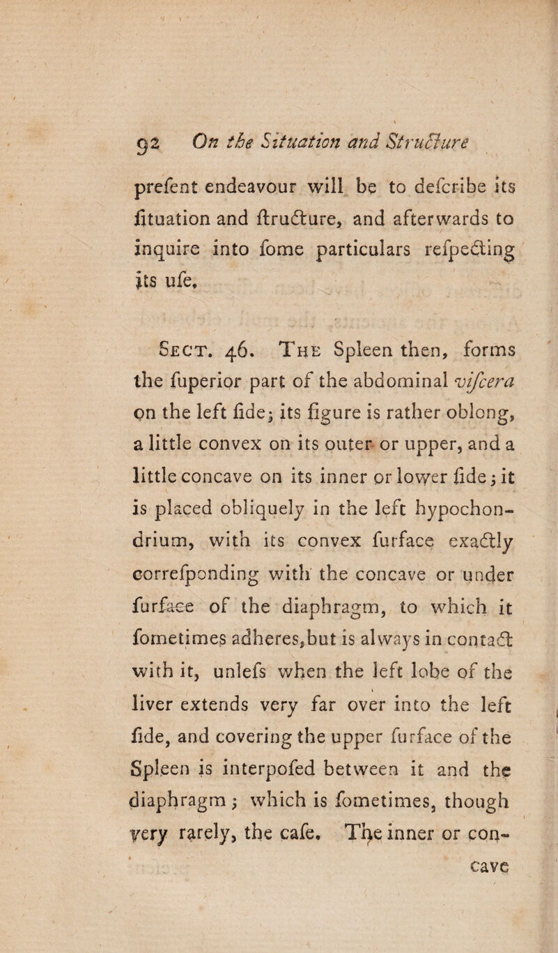 prefent endeavour will be to defcribe its fituation and ftru6lure, and afterwards to inquire into fome particulars refpedling its ufe. Sect. 46, The Spleen then, forms the fuperior part of the abdominal vifcera on the left lide^ its figure is rather oblong, a little convex on its outer or upper, and a little concave on its inner or lovyer fide 3 it is placed obliquely in the left hypochon- drium, with its convex furface exaftly correfponding with the concave or under furface of the diaphragm, to which it fornetimes adheres,but is always in contail with it, unlefs when the left lobe of the \ liver extends very far over into the left fide, and covering the upper furface of the Spleen is interpofed between it and the diaphragm ; which is fometimes, though yery rarely, the cafe, Tqe inner or cort- cavc