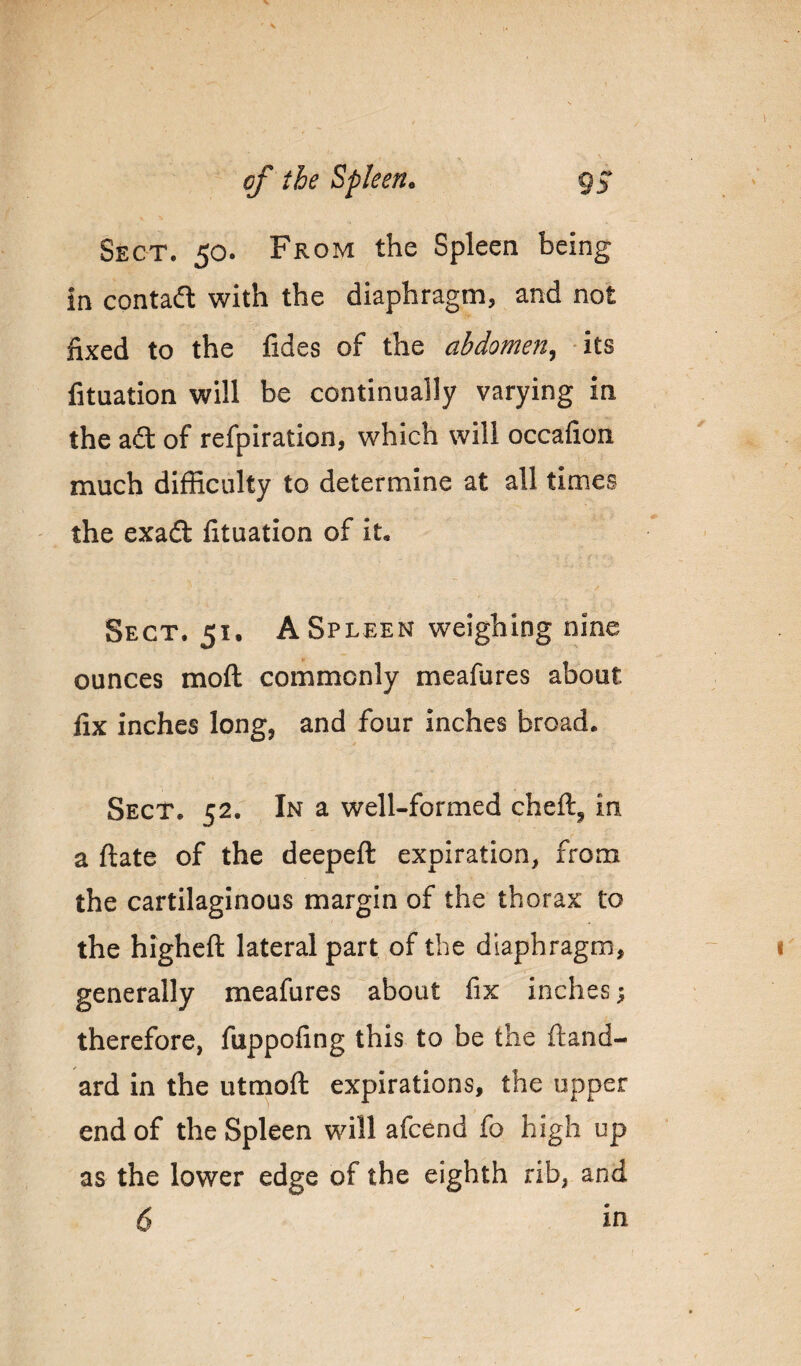 Sect. 50. From the Spleen being in contadl with the diaphragm, and not fixed to the fides of the abdomen^ its fituation will be continually varying in the adt of refpiration, which will occafion much difficulty to determine at all times ' the exad fituation of it. Sect. 51. A Spleen weighing nine ounces moft commonly meafures about fix inches long, and four inches broad. Sect. 52. In a well-formed cheft, in a ftate of the deepeft expiration, from the cartilaginous margin of the thorax to the higheft lateral part,of the diaphragm, generally meafures about fix inches; therefore, fuppofing this to be the ftand- ard in the utmoft expirations, the upper end of the Spleen will afcend fo high up as the lower edge of the eighth rib, and