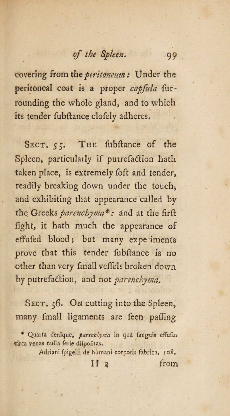 ♦ covering from the peritoneum: Under the peritoneal coat is a proper eapfula fur- founding the whole gland, and to which its tender fubftance clofely adheres. . SECTi 55. The fubftance of the Spleen, particularly if putrefadlion hath taken place, is extremely foft and tender, readily breaking down under the touchy and exhibiting that appearance called by parenchyma^: and at the fir ft fight, it hath much the appearance of effufed blood ^ but many experiments prove that this tender fubftance is no other than very fmall veflcls broken down by putrefaftion, and nox. parenchyma. SECTi 56. On cutting into the Spleen, many fmall ligaments are feen paffing * Quarta denique, parenchyma in qua fanguis effufua circa venas nulla ferie difpofitas. Adrian! fpigelii de humani corporis fabrica, loS. H % from