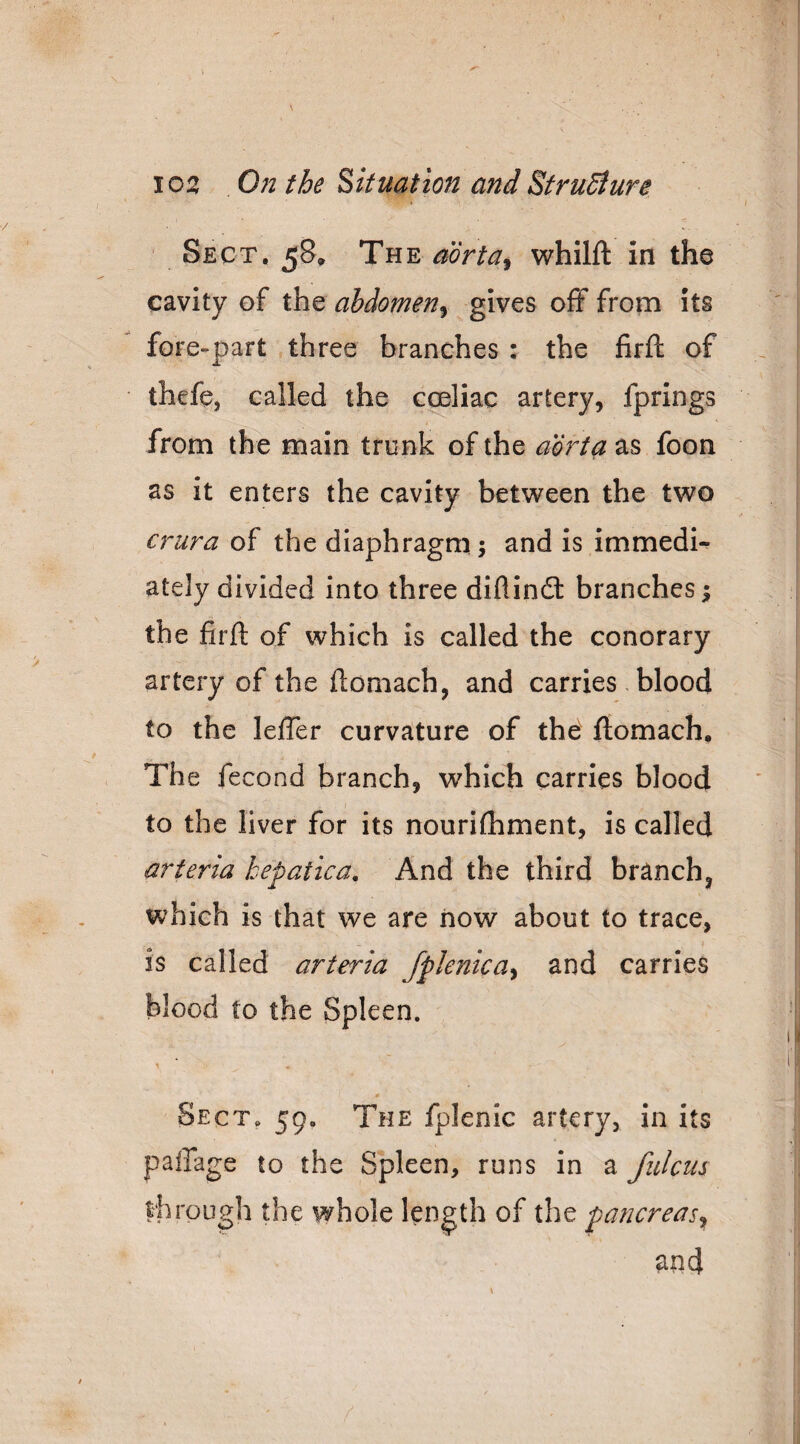 Sect. 58^ The aortay whilfl: in the cavity of the abdomeny gives off from its fore-part .three branches : the firft of theft, called the cceliac artery, fprings from the main trunk of the aorta as foon as it enters the cavity betv^een the two crura of the diaphragm; and is immedi^ ately divided into three diflindl branches; the firfl of which is called the conorary artery of the ftomach, and carries . blood to the lefTer curvature of the flomach. The ftcond branch, which carries blood to the liver for its nourifhment, is called arteria bepatica. And the third branch, which is that we are now about to trace, \ is called arteria Jplenicay and carries blood to the Spleen. Sect. 59. The fplenic artery, in its palfage to the Spleen, runs in a fiilcus through the whole length of the pancreas^ and