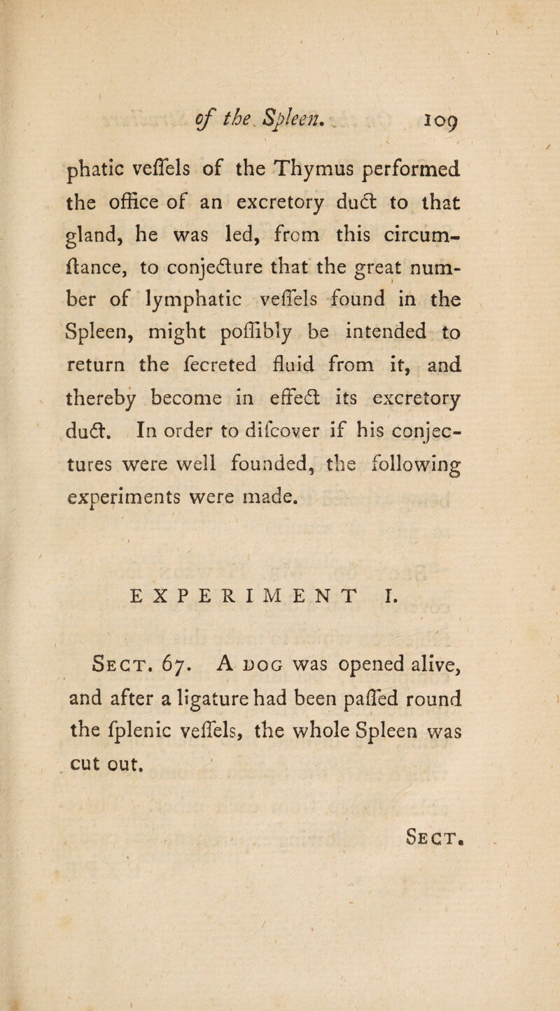 ' , ^ phatic veflels of the Thymus performed the office of an excretory duel to that gland, he was led, from this circum- fiance, to conjedure that the great num¬ ber of lymphatic veffels found in the Spleen, might poffibly be intended to return the fecreted fluid from it, and thereby become in effedl its excretory f dudl. - In order to difeo^er if his conjec¬ tures were well founded, the following experiments were made. EXPERIMENT I. ' t t Sect. 67. A dog was opened alive, and after a ligature had been pafled round the fplenic veffels, the whole Spleen was cut out. Sect.