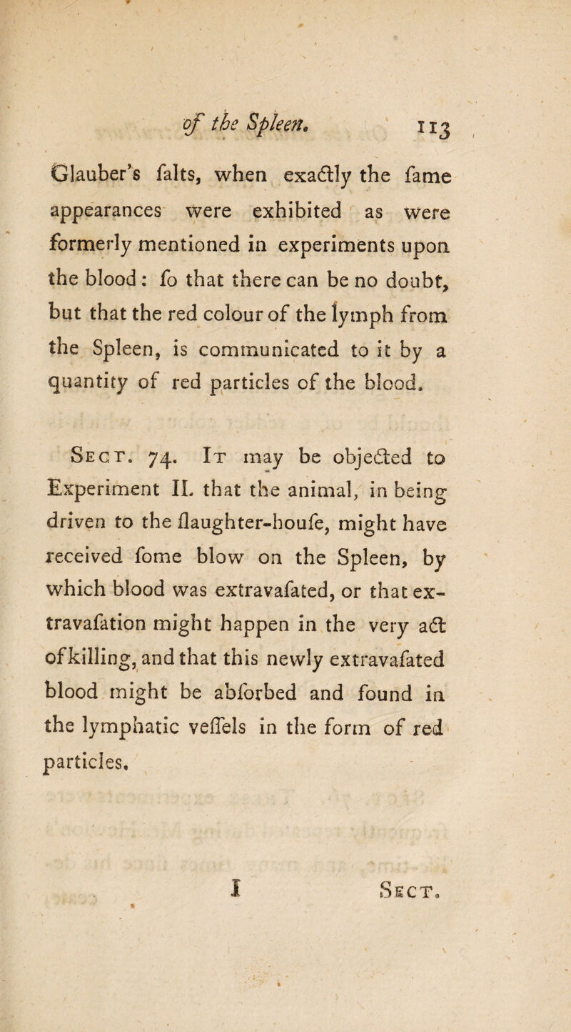 of the Spleen^ i ‘ Glauber’s falts, when exadlly the fame appearances- were exhibited ' as were formerly mentioned in experiments upon the blood: fo that there can be no doubt, but that the red colour of the lymph from the Spleen, is communicated to it by a quantity of red particles of the blood. Sect. 74. It may be objecSted to Experiment IL that the animal, in being driven to the flaughter-houfe, might have received fome blow on the Spleen, by which blood was extravafated, or that ex- travafation might happen in the very adl ofkilling, and that this newly extravafated blood might be abforbed and found in the lymphatic veffels in the form of red particles.